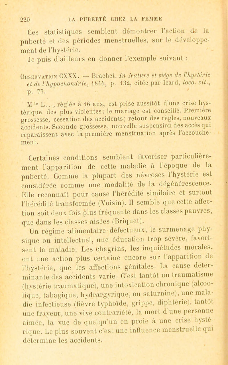 Ces statistiques semblent démontrer l’action de la puberté et des périodes menstruelles, sur le développe- ment de l’hystérie. Je puis d’ailleurs en donner l’exemple suivant : Observation CXXX. — Brachel. In Nature cl siège de l'hystérie et de l’hypochondrie, 1844, p. 132, citée par Icard, loco. cit., p. 77. MUo L..., réglée à 16 ans, est prise aussitôt d’une crise hys- térique des plus violentes; le mariage est conseillé. Première grossesse, cessation des accidents; retour des règles, nouveaux accidents. Seconde grossesse, nouvelle suspension des accès qui reparaissent avec la première menstruation après 1 accouche- ment. Certaines conditions semblent favoriser particulière- ment l’apparition de cette maladie à l’époque de la puberté. Comme la plupart des névroses l’hystérie est considérée comme une modalité de la dégénérescence. Elle reconnaît pour cause l’hérédité similaire et surtout l’hérédité transformée (Voisin). 11 semble que cette affec- tion soit deux fois plus fréquente dans les classés pauvres, que dans les classes aisées (Briquet). Un régime alimentaire défectueux, le surmenage phy- sique ou intellectuel, une éducation trop sévère, favori- sent la maladie. Les chagrins, les inquiétudes morales, ont une action plus certaine encore sur 1 apparition de l’hystérie, que les affections génitales. La cause déter- minante des accidents varie. C’est tantôt un traumatisme (hystérie traumatique), une intoxication chronique (alcoo- lique, tabagique, liydrargyrique, ou saturnine), une mala- die infectieuse (fièvre typhoïde, grippe, diphtérie), tantôt une frayeur, une vive contrariété, la mort d une personne aimée, la vue de quelqu’un en proie à une crise hysté- rique. Le plus souvent c’est une influence menstruelle qui détermine les accidents.