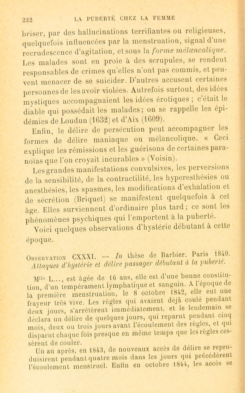 briser, par des hallucinations terrifiantes ou religieuses, quelquefois influencées par la menstruation, signal d’une recrudescence d’agitatiôh, et sous la forme mélancolique. Les malades sont en proie à des scrupules, se rendent responsables de crimes qu’elles n’ont pas commis, et peu- vent menacer de se suicider. D autres accusent certaines personnes de les avoir violées. Autrefois surtout, des idées mystiques accompagnaient les idées érotiques ; c était le diable qui possédait les malades; on se rappelle les épi- démies de Loudun (1632) et d’Aix (1609). Enfin, le délire de persécution peut accompagner les formes de délire maniaque ou mélancolique. « Ceci explique les rémissions et les guérisons de certaines para- noïas que l’on croyait incurables » (Voisin). Les grandes manifestations convulsives, les perversions de la sensibilité, de la contractilité, les hyperesthésies ou anesthésies, les spasmes, les modifications d’exhalation et de sécrétion (Briquet) se manifestent quelquefois à cet âge. Elles surviennent d’ordinaire plus tard; ce sont les phénomènes psychiques qui l’emportent à la puberté. Voici quelques observations d’hystérie débutant à cette époque. Observation CXXXI. — In thèse de Barbier. Paris 1849 Attaques d'hystérie et délire passager débutant a la pubeile. MllQ L..., est âgée de 16 ans, elle est d’une bonne constitu- tion, d’un tempérament lymphatique et sanguin. A l époque de la première menstruation, le 8 octobre 1842, elle eut une frayeur très vive. Les règles qui avaient déjà coule pendant deux jours, s’arrêtèrent immédiatement, et le lendemain se déclara un délire de quelques jours, qui reparut pendant cinq mois, deux ou trois jours avant l’écoulement des réglés, et qui disparut chaque fois presque en même temps que les réglés ces- sèrent de couler. Un au après, en 1843, de nouveaux accès de déliré se repro- duisirent pendant quatre mois dans les jours qui précédèrent l’écoulement menstruel. Enfin en octobre 1844, les accès se