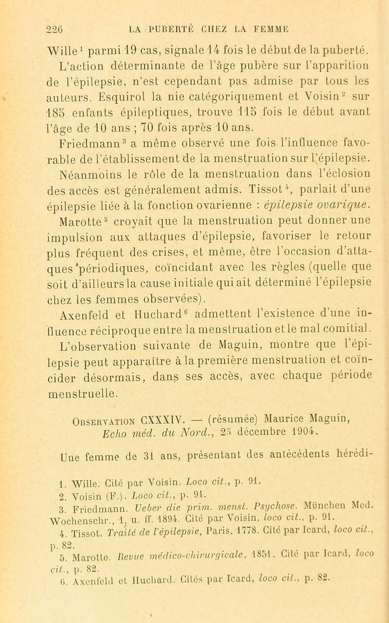 Wille1 parmi 19 cas, signale 14 fois le début de la puberté. L’action déterminante de l’âge pubère sur l’apparition de l’épilepsie, n’est cependant pas admise par tous les auteurs. Esquirol la nie catégoriquement et Voisin2 sur 185 enfants épileptiques, trouve 115 fois le début avant l’âge de 10 ans ; 70 fois après 10 ans. Friedmann3 a même observé une fois l’influence favo- rable de l’établissement de la menstruation sur l’épilepsie. Néanmoins le rôle de la menstruation dans l’éclosion des accès esL généralement admis. Tissot4, parlait d’une épilepsie liée à la fonction ovarienne : épilepsie ovarique. Marotte8 croyait que la menstruation peut donner une impulsion aux attaques d’épilepsie, favoriser le retour plus fréquent des crises, et même, être l’occasion d’atta- ques 'périodiques, coïncidant avec les règles (quelle que soit d’ailleurs la cause initiale qui ait déterminé l’épilepsie chez les femmes observées). Axenfeld et Huchard6 admettent l’existence d'une in- fluence réciproque entre la menstruation et le mal comitial. L’observation suivante de Maguin, montre que l’épi- lepsie peut apparaître à la première menstruation et coïn- cider désormais, dans ses accès, avec chaque période menstruelle. Observation CXXXIV. — (résumée) Maurice Maguin, Echo mèd. du Nord., 23 décembre 1904. Une femme de 31 ans, présentant des antécédents hérédi- 1. Wille. Cité par Voisin. Loco cit., p. 91. 2. Voisin (F.). Loco cit., p. 91. 3. Friedmann. Ueber die prim. menst. Psychose. München Med. Wochenschr., 1, u. 11'. 1894. Cité par Voisin, loco cit.. p. 91. 4. Tissot. Traité de l'épilepsie, Paris, 1778. Cité par Icard, loco cit.. p. 82. 5. Marotte. Revue médico-chirurgicale, 1851. Cité par Icard, loco cit., p. 82. ti. Axenfeld et Huchard. Cités par Icard, loco cil., p. 82.