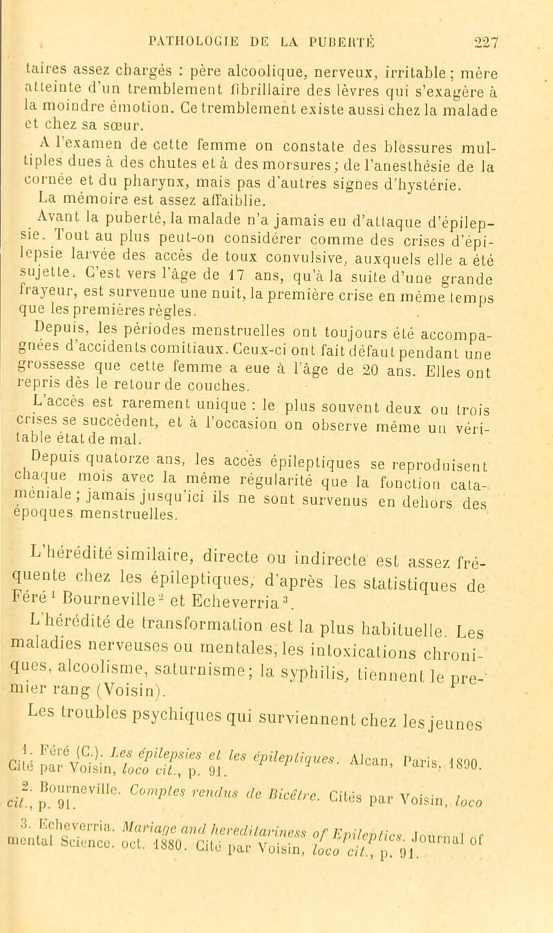 taires assez chargés : père alcoolique, nerveux, irritable; mère atteinte d’un tremblement tibrillaire des lèvres qui s’exagère à la moindre émotion. Ce tremblement existe aussi chez la malade et chez sa sœur. A l’examen de cette femme on constate des blessures mul- tiples dues à des chutes et à des morsures ; de l’anesthésie de la cornée et du pharynx, mais pas d’autres signes d’hystérie. La mémoire est assez affaiblie. Avant la puberté, la malade n’a jamais eu d’attaque d’épilep- sie. lout au plus peut-on considérer comme des crises d’épi- lepsie larvée des accès de toux convulsive, auxquels elle a été sujette. C’est vers l’àge de 17 ans, qu’à la suite d’une grande frayeur, est survenue une nuit, la première crise en même temps que les premières règles. 1 Depuis, les périodes menstruelles ont toujours été accompa- gnées d’accidents comitiaux. Ceux-ci ont fait défaut pendanL une grossesse que cette femme a eue à l’âge de 20 ans. Elles ont repris dès le retour de couches. L'accès est rarement unique : le plus souvent deux ou trois crises se succèdent, et à l’occasion on observe même un véri- table état de mal. Depuis quatorze ans, les accès épileptiques se reproduisent chaque mois avec la même régularité que la fonction cata- méniale ; jamais jusqu’ici ils ne sont survenus en dehors des époques menstruelles. L’hérédité similaire, directe ou indirecte est assez fré- quente chez les épileptiques; d’après les statistiques de Léré 1 Bo urne ville2 et Echeverria3. L hérédité de transformation est la plus habituelle. Les maladies nerveuses ou mentales, les intoxications chroni- ques, alcoolisme, saturnisme; la syphilis, tiennent le pre- mier rang (Voisin). Les troubles psychiques qui surviennent chez les jeunes m epaev‘'l,ues‘ A,““- ^ J- p.T18' Compte, rendu, de Bicêlrc. Cités par Voisin, loco •T Echeverria. Mariage ancl liereditarine^ nf r montai Science, oct. 1880. Cité parVoX!