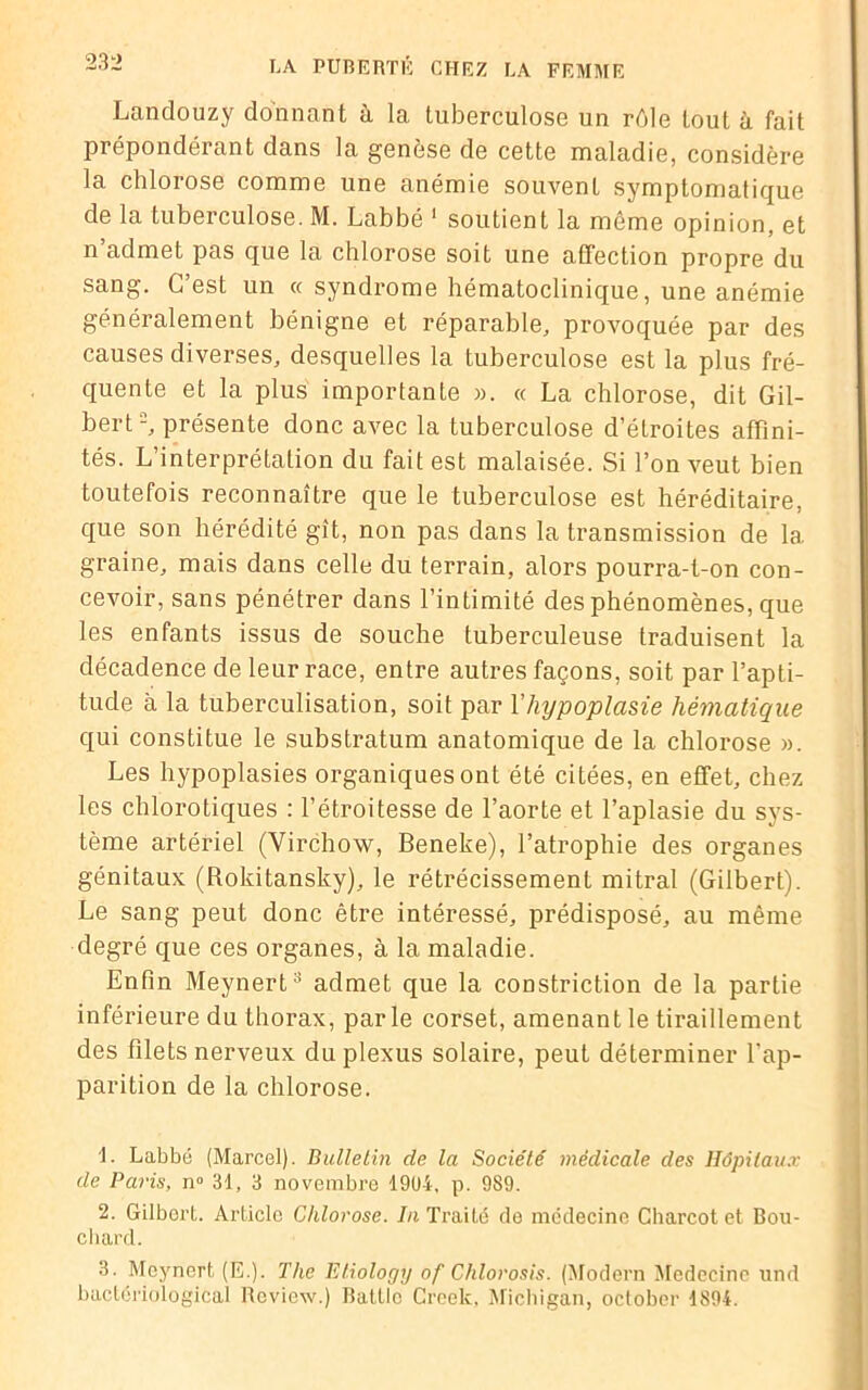 Landouzy donnant à la tuberculose un rôle tout à fait prépondérant dans la genèse de cette maladie, considère la chlorose comme une anémie souvent symptomatique de la tuberculose. M. Labbé 1 soutient la même opinion, et n’admet pas que la chlorose soit une affection propre du sang. C’est un « syndrome hématoclinique, une anémie généralement bénigne et réparable, provoquée par des causes diverses, desquelles la tuberculose est la plus fré- quente et la plus importante ». « La chlorose, dit Gil- bert2, présente donc avec la tuberculose d’étroites affini- tés. L’interprétalion du fait est malaisée. Si l’on veut bien toutefois reconnaître que le tuberculose est héréditaire, que son hérédité gît, non pas dans la transmission de 1a. graine, mais dans celle du terrain, alors pourra-t-on con- cevoir, sans pénétrer dans l’intimité des phénomènes, que les enfants issus de souche tuberculeuse traduisent la décadence de leur race, entre autres façons, soit par l’apti- tude à la tuberculisation, soit par l'hypoplasie hématique qui constitue le substratum anatomique de la chlorose ». Les hypoplasies organiques ont été citées, en effet, chez les chlorotiques : l’étroitesse de l’aorte et l’aplasie du sys- tème artériel (Virchow, Beneke), l’atrophie des organes génitaux (Rokitansky), le rétrécissement mitral (Gilbert). Le sang peut donc être intéressé, prédisposé, au même degré que ces organes, à la maladie. Enfin Meynert3 admet que la constriction de la partie inférieure du thorax, parle corset, amenant le tiraillement des filets nerveux du plexus solaire, peut déterminer l’ap- parition de la chlorose. L Labbé (Marcel). Bulletin de la Société médicale des Hôpitaux de Paris, n° 31, 3 novembre 19U4, p. 989. 2. Gilbert. Article Chlorose. In Traité de médecine Charcot et Bou- chard. 3. Meynert (E.). The Etiology of Chlorosis. (Modem Médecine und baetériological Review.) Battlo Creek, Michigan, octobcr 1894.
