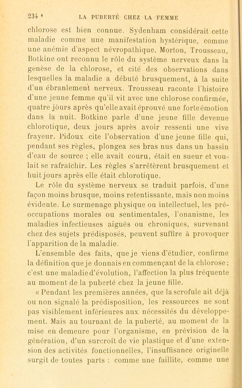 chlorose est bien connue. Sydenham considérait celte maladie comme une manifestation hystérique, comme une anémie d’aspect névropathique. Morton, Trousseau, Bolkine ont reconnu le rôle du système nerveux dans la genèse de la chlorose, et cité des observations dans lesquelles la maladie a débuté brusquement, à la suite d’un ébranlement nerveux. Trousseau raconte l’histoire d’une jeune femme qu'il vit avec une chlorose confirmée, quatre jours après qu’elle avait éprouvé une forteémotion dans 1a, nuit. Botkine parle d’une jeune fille devenue chlorotique, deux jours après avoir ressenti une vive frayeur. Pidoux cite l’observation d’une jeune fille qui, pendant ses règles, plongea ses bras nus dans un bassin d’eau de source ; elle avait couru, était en sueur et vou- lait se rafraîchir. Les règles s’arrêtèrent brusquement et huit jours après elle était chlorotique. Le rôle du système nerveux se traduit parfois, d’une façon moins brusque, moins retentissante, mais non moins évidente. Le surmenage physique ou intellectuel, les pré- occupations morales ou sentimentales, l’onanisme, les maladies infectieuses aiguës ou chroniques, survenant chez des sujets prédisposés, peuvent suffire à provoquer l’apparition de la maladie. L’ensemble des faits, que je viens d’étudier, confirme la définition que je donnais en commençant de la chlorose ; c’est une maladied’évolution, l’affection la plus fréquente au moment de la puberté chez la jeune fille. « Pendant les premières années, que la scrofule ait déjà ou non signalé la prédisposition, les ressources ne sont pas visiblement inférieures aux nécessités du développe- ment. Mais au tournant de la puberté, au moment de la j mise en demeure pour l’organisme, en prévision de la j génération, d’un surcroît de vie plastique et d'une exten- sion des activités fonctionnelles, l'insuffisance originelle j surgit de toutes parts: comme une faillite, comme une <