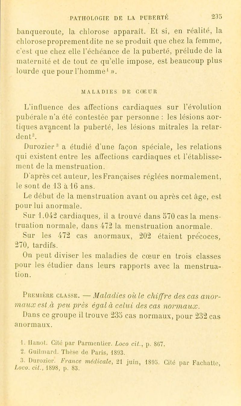 banqueroute, la chlorose apparaît. Et si, en réalité, la chloroseproprementdite ne seproduiL que chez la femme, c'est que chez elle l’échéance de la puberté, prélude de la maternité et de tout ce qu’elle impose, est beaucoup plus lourde que pour l’homme1 ». MALADIES DE COEUR L’influence des affections cardiaques sur l’évolution pubérale n’a été contestée par personne : les lésions aor- tiques avancent la puberté, les lésions mitrales la relar- dent2. Durozier3 a étudié d’une façon spéciale, les relations qui existent entre les affections cardiaques et l’établisse- ment de la menstruation. D'après cet auteur, lesFrançaises réglées normalement, le sont de 13 à 16 ans. Le début de la menstruation avant ou après cet âge, est pour lui anormale. Sur 1.042 cardiaques, il a Lrouvé dans 570 cas la mens- truation normale, dans 472 la menstruation anormale. Sur les 472 cas anormaux, 202 étaient précoces, 270, tardifs. On peut diviser les maladies de cœur en trois classes pour les étudier dans leurs rapports avec la menstrua- tion. Première classe. — Maladies où le chiffre des cas anor- maux est à peu près égal à celui des cas normaux. Dans ce groupe il trouve 235 cas normaux, pour 232 cas anormaux. L Hanoi. GiLé par Parmentier. Loco cit., p. 867. 2. Guilmard. Thèse do Paris, 1893. 3. Durozier. France médicale, 21 juin, 1893. Cité par Fachattc, Loco. cit., 1898, p. 83.