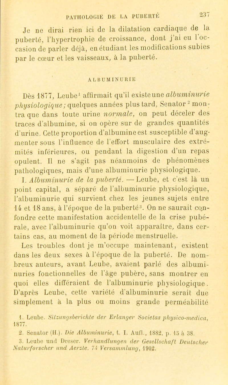 Je ne dirai rien ici de la dilatation cardiaque de la puberté, l'hypertrophie de croissance, dont j ai eu 1 oc- casion de parler déjà, en étudiant les modifications subies par le cœur et les vaisseaux, à la puberté. ALBUMINURIE Dès 1877, Leube1 affirmait qu’il existeune albuminurie physiologique ; quelques années plus tard, Senator 2 mon- tra que dans toute urine normale, on peut déceler des traces d’albumine, si on opère sur de grandes quantités d’urine. Cette proportion d’albumine est susceptible d’aug- menter sous l’influence de l’effort musculaire des extré- mités inférieures, ou pendant la digestion d’un repas opulent. Il ne s’agit pas néanmoins de phénomènes pathologiques, mais d’une albuminurie physiologique. I. Albuminurie de la puberté. —Leube, et c’est là un point capital, a séparé de l’albuminurie physiologique, l’albuminurie qui survient chez les jeunes sujets entre 14 et 18 ans, à l’époque de la puberté3. On ne saurait co.n- fondre cette manifestation accidentelle de la crise pubé- rale, avec l’albuminurie qu’on voit apparaître, dans cer- tains cas, au moment de la période menstruelle. Les troubles dont je m’occupe maintenant, existent dans les deux sexes à l’époque de la puberté. De nom- breux auteurs, avant Leube, avaient parlé des albumi- nuries fonctionnelles de l’âge pubère, sans montrer en quoi elles différaient de l’albuminurie physiologique. D’après Leube, cette variété d’albuminurie serait due simplement à la plus ou moins grande perméabilité 1. Leube. Silzungsberichte der Erlanger Societas physico-medica, 1877. 2. Senalor (II ), üie Albuminurie, t. I. Aufl., 1882. p. la à 38. 3. Leube und Dreser. Verhandlungen der Gesellschaft üeutseker Naturforscher und Aerzte. 74 Versammlung, 1902.