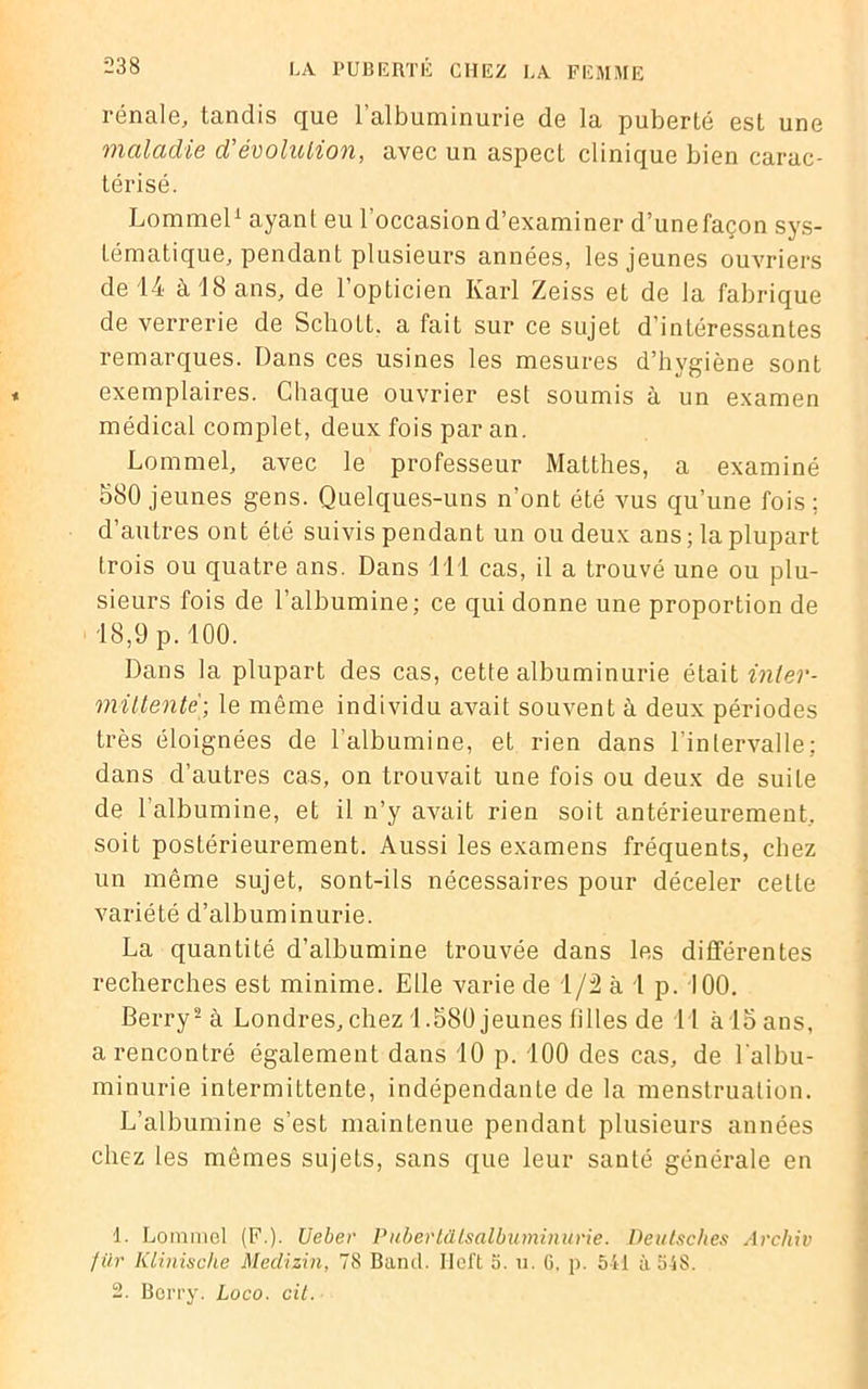 rénale, tandis que 1 albuminurie de la puberté est une maladie d'évolution, avec un aspect clinique bien carac- térisé. Lommel1 ayant eu l’occasion d’examiner d’unefaçon sys- tématique, pendant plusieurs années, les jeunes ouvriers de 14 à 18 ans, de l’opticien Karl Zeiss et de la fabrique de verrerie de SchoLL. a fait sur ce sujet d’intéressantes remarques. Dans ces usines les mesures d’hygiène sont exemplaires. Chaque ouvrier est soumis à un examen médical complet, deux fois par an. Lommel, avec le professeur Matthes, a examiné 580 jeunes gens. Quelques-uns n’ont été vus qu’une fois; d’autres ont été suivis pendant un ou deux ans; la plupart trois ou quatre ans. Dans 111 cas, il a trouvé une ou plu- sieurs fois de l’albumine; ce qui donne une proportion de 18,9 p. 100. Dans la plupart des cas, cette albuminurie était inter- mittente; le même individu avait souvent à deux périodes très éloignées de l’albumine, et rien dans l’intervalle; dans d’autres cas, on trouvait une fois ou deux de suite de l’albumine, et il n’y avait rien soit antérieurement, soit postérieurement. Aussi les examens fréquents, chez un même sujet, sont-ils nécessaires pour déceler cette variété d’albuminurie. La quantité d’albumine trouvée dans les différentes recherches est minime. Elle varie de 1/2 à 1 p. 100. Berry2 à Londres, chez 1.580 jeunes filles de 11 à 15 ans, a rencontré également dans 10 p. 100 des cas, de l'albu- minurie intermittente, indépendante de la menstruation. L’albumine s’est maintenue pendant plusieurs années chez les mêmes sujets, sans que leur santé générale en 1. Lommel (F.). Ueber Pubertdtsalbuminurie. Deutsches Archiv für Klinische Medizin, 78 Bancl. Ilcft S. u. G. p. 541 à 548. 2. Berry. Loco. cit.