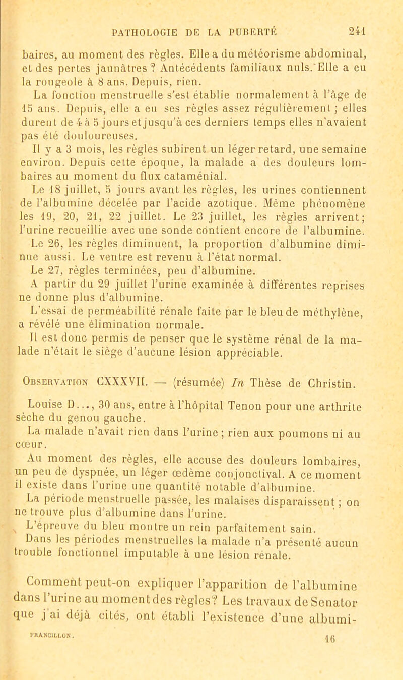 baires, au moment des règles. Elle a du météorisme abdominal, et des pertes jaunâtres? Antécédents familiaux nuis.Elle a eu la rougeole à 8 ans. Depuis, rien. La fonction menstruelle s’est établie normalement à l’âge de 15 ans. Depuis, elle a eu ses règles assez régulièrement; elles durent de 4 à 5 jours et jusqu’à ces derniers temps elles n’avaient pas été douloureuses. Il y a 3 mois, les règles subirent un léger retard, une semaine environ. Depuis cette époque, la malade a des douleurs lom- baires au moment du (lux cataménial. Le 18 juillet, 5 jours avant les règles, les urines contiennent de l’albumine décelée par l’acide azotique. Même phénomène les 19, 20, 21, 22 juillet. Le 23 juillet, les règles arrivent; l’urine recueillie avec une sonde contient encore de l’albumine. Le 26, les règles diminuent, la proportion d’albumine dimi- nue aussi. Le ventre est revenu à l’état normal. Le 27, règles terminées, peu d’albumine. A partir du 29 juillet l’urine examinée à différentes reprises ne donne plus d’albumine. L'essai de perméabilité rénale faite par le bleu de méthylène, a révélé une élimination normale. Il est donc permis de penser que le système rénal de la ma- lade n’était le siège d’aucune lésion appréciable. Observation CXXXVIL — (résumée) In Thèse de Christin. Louise D..., 30 ans, entre à l’hôpital Tenon pour une arthrite sèche du genou gauche. La malade n’avait rien dans l’urine ; rien aux poumons ni au cœur. Au moment des règles, elle accuse des douleurs lombaires, un peu de dyspnée, un léger œdème conjonctival. A ce moment il existe dans l’urine une quantité notable d’albumine. La période menstruelle passée, les malaises disparaissent ; on ne trouve plus d’albumine dans l’urine. N L’épreuve du bleu montre un rein parfaitement sain. Dans les périodes menstruelles la malade n’a présenté aucun trouble fonctionnel imputable à une lésion rénale. Comment peut-on expliquer l’apparition de l’albumine dans l’urine au moment des règles? Les travaux de Senator que j’ai déjà cités, ont établi l’existence d’une albumi- l'RANCILLON. 16