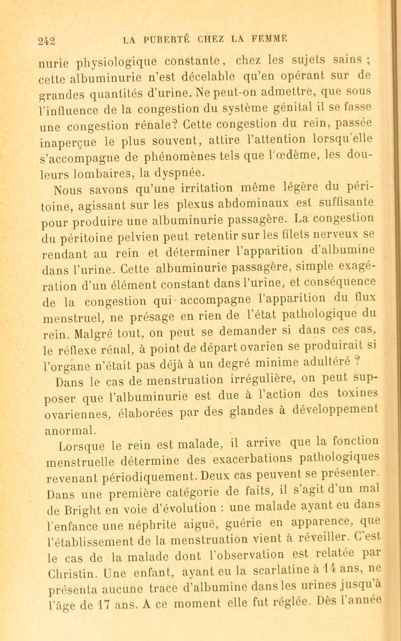 nurie physiologique constante, chez les sujets sains; cette albuminurie n’est décelable qu’en opérant sur de grandes quantités d’urine. Ne peut-on admettre, que sous l’influence de la congestion du système génital il se fasse une congestion rénale? Cette congestion du rein, passée inaperçue le plus souvent, attire l’attention lorsqu elle s’accompagne de phénomènes tels que l'œdème, les dou- leurs lombaires, la dyspnée. Nous savons qu’une irritation même légère du péri- toine, agissant sur les plexus abdominaux est suffisante pour produire une albuminurie passagère. La congestion du péritoine pelvien peut retentir sur les filets nerveux se rendant au rein et déterminer l’apparition d’albumine dans l’urine. Cette albuminurie passagère, simple exagé- ration d’un élément constant dans l’urine, et conséquence de la congestion qui accompagne l’apparition du flux menstruel, ne présage en rien de l’état pathologique du rein. Malgré tout, on peut se demander si dans ces cas, le réflexe rénal, à point de départ ovarien se produirait si l’organe n’était pas déjà à un degré minime adultéré ? Dans le cas de menstruation irrégulière, on peut sup- poser que l’albuminurie est due à l’action des toxines ovariennes, élaborées par des glandes à développement anormal. Lorsque le rein est malade, il arrive que la fonction menstruelle détermine des exacerbations pathologiques revenant périodiquement. Deux cas peuvent se présenter. Dans une première catégorie de faits, il s’agit d un mal de Bright en voie d’évolution : une malade ayant eu dans l’enfance une néphrite aiguë, guérie en apparence, que l’établissement de la menstruation vient à réveiller. C est le cas de la malade dont l’observation est relatée par Christin. Une enfant, ayant eu la scarlatine à 14 ans, ne présenta aucune trace d’albumine dans les urines jusqu’à l’àge de 17 ans. A ce moment elle fut réglée. Dès 1 année