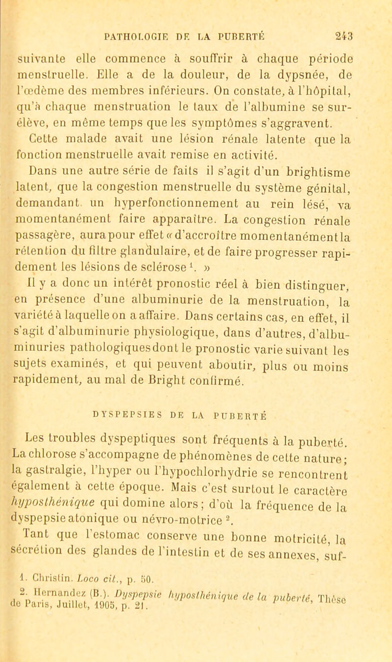 suivante elle commence à souffrir à chaque période menstruelle. Elle a de la douleur, de la dypsnée, de l’œdème des membres inférieurs. On constate, à l’hôpital, qu’à chaque menstruation le (aux de l’albumine se sur- élève, en même temps que les symptômes s’aggravent. Cette malade avait une lésion rénale latente que la fonction menstruelle avait remise en activité. Dans une autre série de faits il s’agit d’un brightisme latent, que la congestion menstruelle du système génital, demandant un hyperfonctionnement au rein lésé, va momentanément faire apparaître. La congestion rénale passagère, aurapour effet a d’accroître momentanémentla rétention du filtre glandulaire, et de faire progresser rapi- dement les lésions de sclérose b » Il y a donc un intérêt pronostic réel à bien distinguer, en présence d’une albuminurie de la menstruation, la variété à laquelle on a affaire. Dans certains cas, en effet, il s’agit d’albuminurie physiologique, dans d’autres, d’albu- minuries pathologiquesdont le pronostic varie suivant les sujets examinés, et qui peuvent aboutir, plus ou moins rapidement, au mal de Bright conlirmé. DYSPEPSIES DE LA PUBERTÉ Les troubles dyspeptiques sont fréquents à la puberté. La chlorose s’accompagne de phénomènes de cette nature ; la gastralgie, 1 hyper ou 1 hypochlorhydrie se rencontrent également à cette époque. Mais c’est surtout le caractère hyposthénique qui domine alors ; d’où la fréquence de la dyspepsie atonique ou névro-motrice 1 2. Tant que l’estomac conserve une bonne motricité, la sécrétion des glandes de l’intestin et de ses annexes, suf- 1. Christin. J.oco cil., p. 50. 2. Hernandez (B.). Dyspepsie do Paris, Juillet, 1905, p. 21. hyposthénique de la puberté. Thèse
