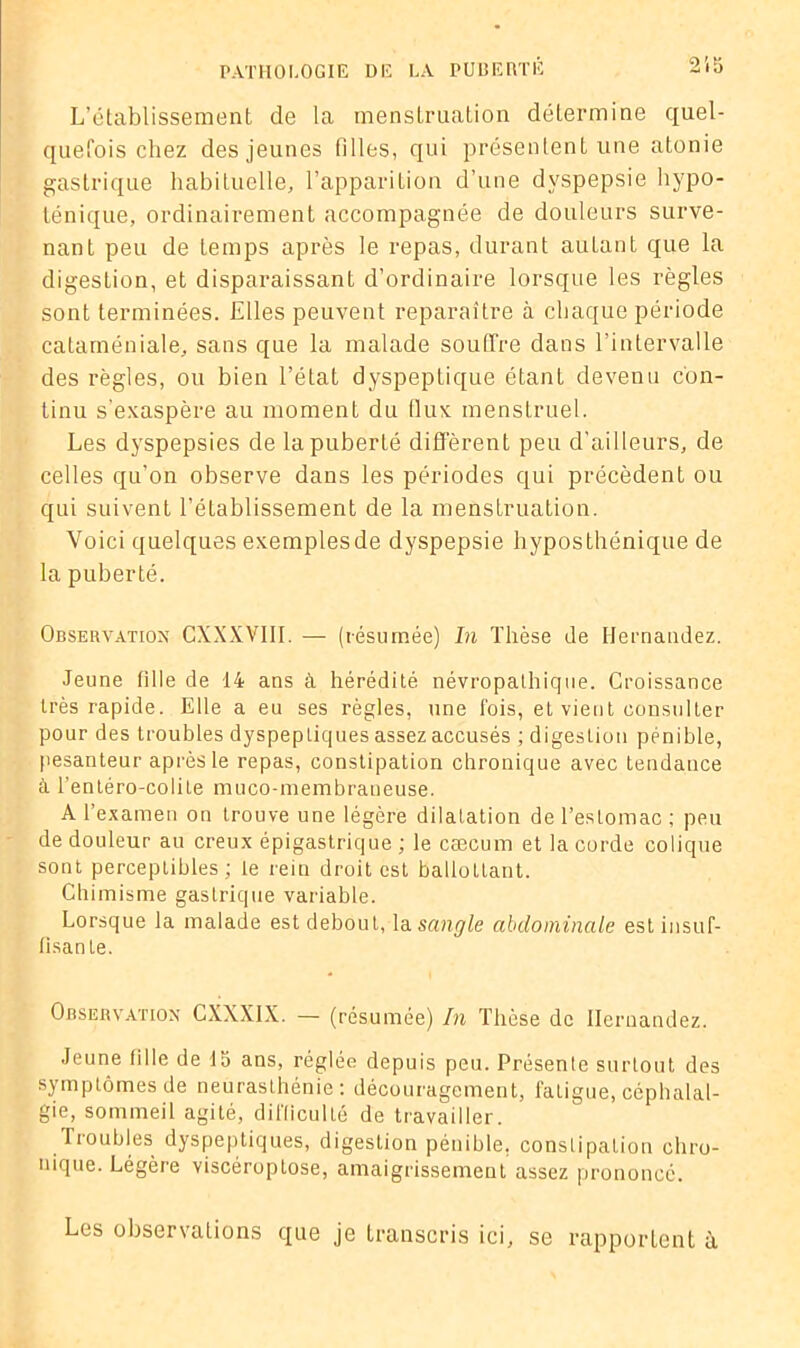 L’établissement de la menstruation détermine quel- quefois chez des jeunes filles, qui présentent une atonie gastrique habituelle, l’apparition d’une dyspepsie hypo- ténique, ordinairement accompagnée de douleurs surve- nant peu de temps après le repas, durant autant que la digestion, et disparaissant d’ordinaire lorsque les règles sont terminées. Elles peuvent reparaître à chaque période cataméniale, sans que la malade souffre dans l’intervalle des règles, ou bien l’état dyspeptique étant devenu con- tinu s’exaspère au moment du flux menstruel. Les dyspepsies de la puberté diffèrent peu d’ailleurs, de celles qu’on observe dans les périodes qui précèdent ou qui suivent l’élablissement de la menstruation. Voici quelques exemplesde dyspepsie hyposthénique de la puberté. Observation CXXXVIII. — (résumée) In Thèse de Hernandez. Jeune fille de 14 ans à hérédité névropathique. Croissance très rapide. Elle a eu ses règles, une fois, et vient consulter pour des troubles dyspepliques assez accusés ; digestion pénible, pesanteur après le repas, constipation chronique avec tendance à l’entéro-colite muco-membraueuse. A l’examen on trouve une légère dilatation de l’estomac; peu de douleur au creux épigastrique ; le cæcum et la corde colique sont perceptibles ; le rein droit est ballottant. Chimisme gastrique variable. Lorsque la malade est debout, la sangle abdominale est insuf- fisante. Observation CXXXIX. — (résumée) In Thèse de Hernandez. Jeune fille de 15 ans, réglée depuis peu. Présente surtout des symptômes de neurasthénie: découragement, fatigue, céphalal- gie, sommeil agité, difficulté de travailler. Troubles dyspeptiques, digestion pénible, constipation chro- nique. Légère viscéroplose, amaigrissement assez prononcé. Los observations que je transcris ici, se rapportent à