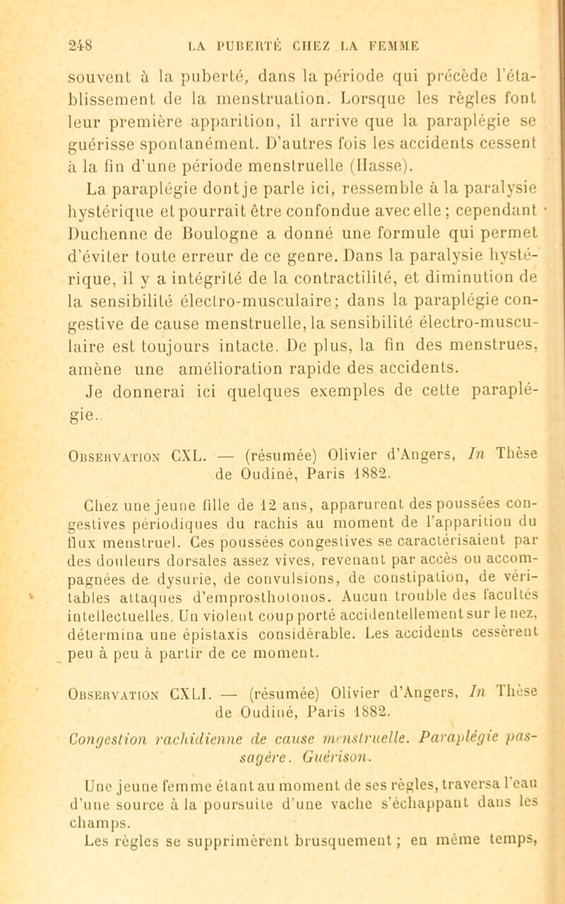 souvent à la puberté, dans la période qui précède l’éta- blissement de la menstruation. Lorsque les règles font leur première apparition, il arrive que la paraplégie se guérisse sponlanément. D’autres fois les accidents cessent à la fin d'une période menstruelle (liasse). La paraplégie dont je parle ici, ressemble à la paralysie hystérique et pourrait être confondue avec elle; cependant Duchenne de Boulogne a donné une formule qui permet d’éviter toute erreur de ce genre. Dans la paralysie hysté- rique, il y a intégrité de la contractilité, et diminution de la sensibilité électro-musculaire; dans la paraplégie con- gestive de cause menstruelle, la sensibilité électro-muscu- laire est toujours intacte. De plus, la fin des menstrues, amène une amélioration rapide des accidents. Je donnerai ici quelques exemples de cette paraplé- gie. Observation CXL. — (résumée) Olivier d’Angers, In Thèse de Oudiné, Paris 1882. Chez une jeune fille de 12 ans, apparurent des poussées con- gestives périodiques du rachis au moment de 1 apparition du llux menstruel. Ces poussées congestives se caractérisaient par des douleurs dorsales assez vives, revenant par accès ou accom- pagnées de dysurie, de convulsions, de constipation, de véri- tables attaques d’emprosthotonos. Aucun trouble des iacultés intellectuelles. Un violent coup porté accidentellementsur le nez, détermina une épistaxis considérable. Les accidents cessèrent peu à peu à partir de ce moment. Observation CXLI. — (résumée) Olivier d’Angers, In Tliese de Oudiné, Paris 1882. Congestion rachidienne de cause menstruelle. Paraplégie pas- sagère. Guérison. Une jeune femme étant au moment de ses règles, traversa 1 eau d’une source à la poursuite d’une vache s’échappant dans les champs. Les règles se supprimèrent brusquement; en même temps,
