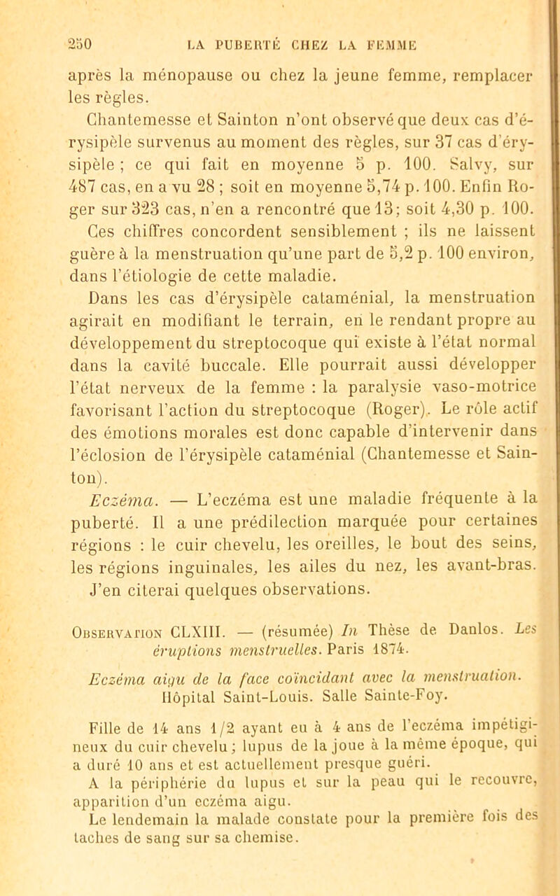 après la ménopause ou chez la jeune femme, remplacer les règles. Chantemesse et Sainton n’ont observé que deux cas d’é- rysipèle survenus au moment des règles, sur 37 cas d'éry- sipèle ; ce qui fait en moyenne 5 p. 100. Salvy, sur 487 cas, en a vu 28 ; soit en moyenne 3,74 p. 100. Enfin Ro- ger sur 323 cas, n’en a rencontré que 13; soit 4,30 p. 100. Ces chiffres concordent sensiblement ; ils ne laissent guère à la menstruation qu’une part de 3,2 p. 100 environ, dans l’étiologie de cette maladie. Dans les cas d’érysipèle cataménial, la menstruation agirait en modifiant le terrain, en le rendant propre au développement du streptocoque qui existe à l’état normal dans la cavité buccale. Elle pourrait aussi développer l’état nerveux de la femme : la paralysie vaso-motrice favorisant l’action du streptocoque (Roger). Le rôle actif des émotions morales est donc capable d’intervenir dans l’éclosion de l’érysipèle cataménial (Chantemesse et Sain- ton). Eczéma. — L’eczéma est une maladie fréquente à la puberté. Il a une prédilection marquée pour certaines régions : le cuir chevelu, les oreilles, le bout des seins, les régions inguinales, les ailes du nez, les avant-bras. J’en citerai quelques observations. Observation CLXI1I. — (résumée) In Thèse de Danlos. Les éruptions menstruelles. Paris 1874. Eczéma aigu de la face coïncidant avec la menstruation. Hôpital Saint-Louis. Salle Sainte-Foy. Fille de 14 ans 1/2 ayant eu à 4 ans de l’eczéma impétigi- neux du cuir chevelu ; lupus de la joue à la même époque, qui a duré 10 ans et est actuellement presque guéri. A la périphérie du lupus et sur la peau qui le recouvre, apparition d’un eczéma aigu. Le lendemain la malade constate pour la première fois des taches de sang sur sa chemise.