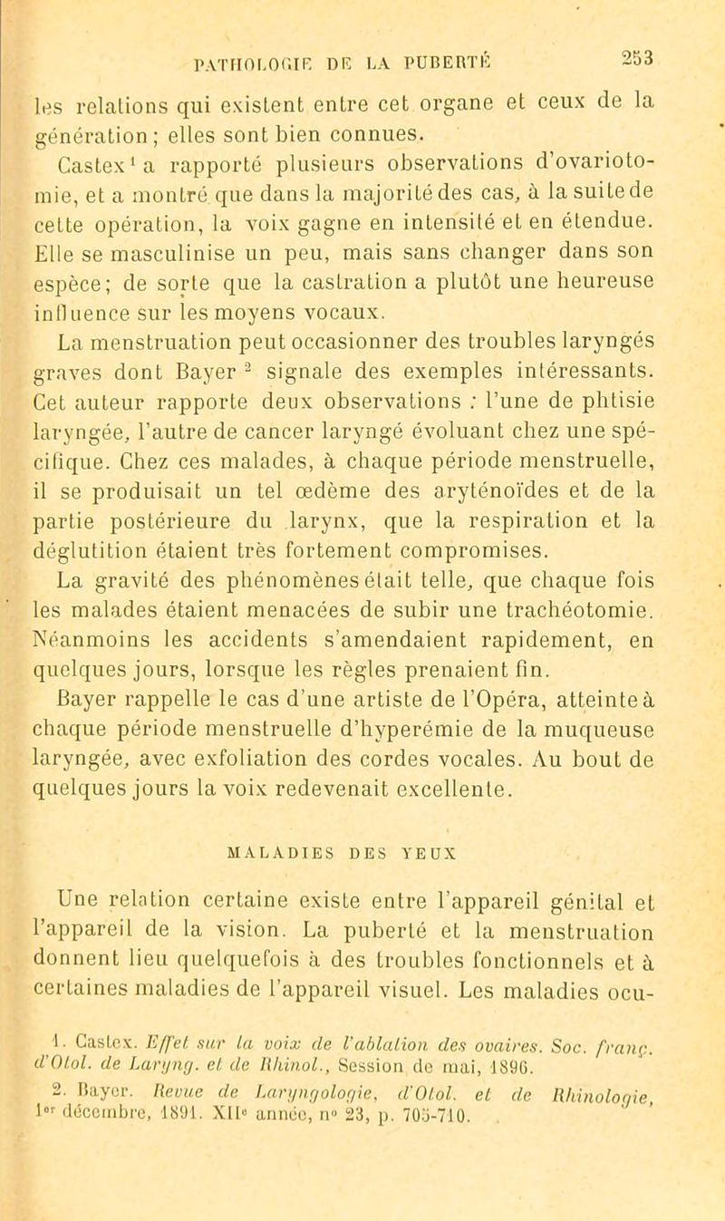 les relations qui existent enLre cet organe et ceux de la génération; elles sont bien connues. Castex'a rapporté plusieurs observations d’ovarioto- mie, et a montré que dans la majorité des cas, à la suite de cette opération, la voix gagne en intensité et en étendue. Elle se masculinise un peu, mais sans changer dans son espèce; de sorte que la castration a plutôt une heureuse influence sur les moyens vocaux. La menstruation peut occasionner des troubles laryngés graves dont Bayer 1 2 signale des exemples intéressants. Cet auteur rapporte deux observations ; l’une de phtisie laryngée, l’autre de cancer laryngé évoluant chez une spé- cifique. Chez ces malades, à chaque période menstruelle, il se produisait un tel œdème des aryténoïdes et de la partie postérieure du larynx, que la respiration et la déglutition étaient très fortement compromises. La gravité des phénomènes était telle, que chaque fois les malades étaient menacées de subir une trachéotomie. Néanmoins les accidents s’amendaient rapidement, en quelques jours, lorsque les règles prenaient fin. Bayer rappelle le cas d’une artiste de l’Opéra, atteinte à chaque période menstruelle d’hyperémie de la muqueuse laryngée, avec exfoliation des cordes vocales. Au bout de quelques jours la voix redevenait excellente. MALADIES DES YEUX Une relation certaine existe entre l’appareil génital et l’appareil de la vision. La puberté et la menstruation donnent lieu quelquefois à des troubles fonctionnels et à certaines maladies de l’appareil visuel. Les maladies ocu- 1. Castex. Effet, sur la voix de l'ablation des ovaires. Soc. franç. d'Otol. de Laryng. et de Rkinol., Session de mai, 189G. 2. Rayer. Revue de Laryngologie, d'Otol. et de Rhinologie, l“r décembre, 1891. XII» année, n° 23, p. 705-710.