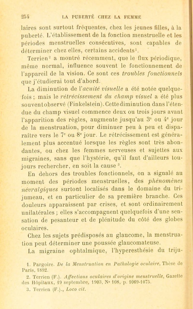 laires sont surtout fréquentes, chez les jeunes filles, à la puberté. L’établissement de la fonction menstruelle et les périodes menstruelles consécutives, sont capables de déterminer chez elles, certains accidents1. Terrien2 a montré récemment, que le (lux périodique, même normal, influence souvent le fonctionnement de l’appareil de la vision. Ce sont ces troubles fonctionnels que j’étudierai tout d’abord. La diminution de Vacuité visuelle a été notée quelque- fois ; mais le rétrécissement du champ visuel a été plus souventobservé (Finkelstein). Cettediminution dans l’éten- due du champ visuel commence deux ou trois jours avant l’apparition des règles, augmente jusqu’au 3e ou 4e jour de la menstruation, pour diminuer peu à peu et dispa- raître vers le 7e ou 8e jour. Le rétrécissement est généra- lement plus accentué lorsque les règles sont très abon- dantes, ou chez les femmes nerveuses et sujettes aux migraines, sans que l’hystérie, qu’il faut d’ailleurs tou- jours rechercher, en soit la cause 3. En dehors des troubles fonctionnels, on a signalé au moment des périodes menstruelles, des phénomènes névralgiques surtout localisés dans le domaine du tri- jumeau, et en particulier de sa première branche. Ces douleurs apparaissent par crises, et sont ordinairement unilatérales ; elles s’accompagnent quelquefois d'une sen- sation de pesanteur et de plénitude du côté des globes oculaires. Chez les sujets prédisposés au glaucome, la menstrua- tion peut déterminer une poussée glaucomateuse. La migraine ophtalmique, l’hyperesthésie du triju- 1. Pargoire. De la Menstruation en Pathologie oculaire, Thèse de Paris, 1892. 2. Terrien (P.). Affections oculaires d’origine menstruelle, Gazette des Hôpitaux, 19 septembre, 1903, N° 108, p. 1069-1073. 3. Terrien (F.)., Loco cil.