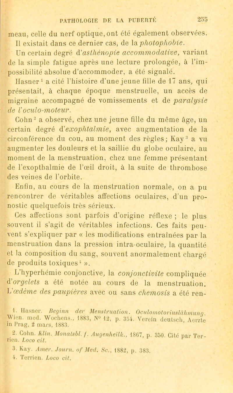 meau, celle du nerf optique, ont été également observées. Il existait dans ce dernier cas, de la photophobie. Un certain degré d’aslhénopie accommodalive, variant de la simple fatigue après une lecture prolongée, à l’im- possibilité absolue d’accommoder, a été signalé. Ilasner1 a cité l’histoire d’une jeune fille de 17 ans, qui présentait, à chaque époque menstruelle, un accès de migraine accompagné de vomissements et de paralysie de Voculo-moteur. Cohn2 a observé, chez une jeune fille du même âge, un certain degré d'exophtalmie, avec augmentation de la circonférence du cou, au moment des règles; Kay3 a vu augmenter les douleurs et la saillie du globe oculaire, au moment de la menstruation, chez une femme présentant de l’exopthalmie de l’œil droit, à la suite de thrombose des veines de l’orbite. Enfin, au cours de la menstruation normale, on a pu rencontrer de véritables affections oculaires, d’un pro- nostic quelquefois très sérieux. Ces affections sont parfois d’origine réflexe ; le plus souvent il s’agit de véritables infections. Ces faits peu- vent s’expliquer par « les modifications entraînées par la menstruation dans la pression intra-oculaire, la quantité et la composition du sang, souvent anormalement chargé de produits toxiques4 ». L’hyperhémie conjonctive, la conjonctivite compliquée d'orgelets a été notée au cours de la menstruation. L'œdème des paupières avec ou sans chemosis a été ren- 1. Ilasncr. Ilerjinn der Menslvucition. OculouxotoviuslühtïiunQ Wien. med. Wocliens., 1883, JN° 12, p. 354. Verein doutsch, Aeraté in Prag, 2 mars, 1883. 2. Cohn. Klin. Monalsbl. /. Augenheilk., 18G7, p. 350. Cité par Ter- rien. Loco cil. 3. Kay. Amer. Journ. of Med. Sc.. 1882, p. 383.