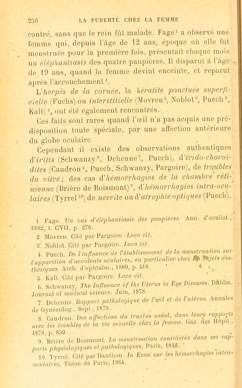 contré, sans que le rein fût malade. Fage1 2 a observé une femme qui, depuis l'àge de 12 ans, époque où elle fut menstruée pour la première fois, présentait chaque mois un éléphanliasis des quatre paupières. Il disparut à l’âge . de 19 ans, quand la femme devint enceinte, et reparut après l’accouchement1. Lherpès de la cornée, la kératite ponctuée superfi- cielle (Fuchs) ou interstitielle (Movren-, Noblot3, Puech4, IÂait)5, ont été également rencontrés. Ces faits sont rares quand l’œil n’a pas acquis une pré- disposition toute spéciale, par une affection antérieure du globe oculaire. Cependant il existe des observations authentiques d’iritis (Schwanzy6 7; Dehenne', Puech), d indo-choroï- dites (Caudron8 9, Puech, Schwanzy, Pargoire), de troubles du vitré; des cas A'hémorrhagies de la chambre réti- nienne (Brière de Boismont)J, d liémori hagies inh a-ocu- l air es (Tyrrel10) de névrite ou d atrophie optigues (Puech). 1. Fage. Un cas d.'éléphanliasis des paupières. Ann. d’oculist., 1892, t. CVII, p. 276. 2. Movren. Cité par Pargoire. Loco cit. 3. Noblot. Cité par Pargoire. Loco cit. 4 Puech. De l'influence de l'établissement de la menstruation sur l'apparition d'accidents oculaires, en particulier chez tifs tnjets aia- thésiques. Arch. dophtalm., 1839, p.410. 5. Kalt. Cité par Pargoire. Loco cil. 6. Schwanzy, The Influence of the Utérus in Eye Diseases. Dùhlin. Journal of médical science. Juin, 1878. 7. Dehenne. Rapport pathologique de l’œil et de l'utérus. Annales de Gynécolog-, Sept., 1S79. 8. Caudron. Des affections du tractus uvéal, dans leurs avec les troubles de la vie sexuelle chez la femme. Gaz. dçs liôp t., 1878, p. 859. . . . ; 9. Brière de Boismont. La menstruation considérée dans ses rap- ports physiologiques et pathologiques, Paris, 1842. • ■10. Tyrrel. Cité par Danthon. In Essai sur les hémorrhagies mtra- oculaires, Thèse de Paris, 136r.