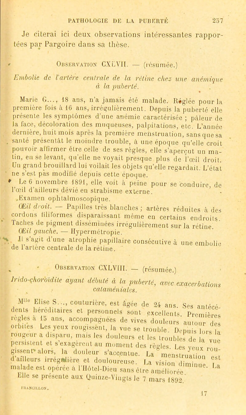 Je citerai ici deux observations intéressantes rappor- tées par Pargoire dans sa thèse. <• Observation CXLVJI. — (résumée.) Embolie de l’artère centrale de la rétine chez une anémique à la puberté. Marie G..., 18 ans, n’a jamais été malade. Réglée pour la première l'ois à 16 ans, irrégulièrement. Depuis la puberté elle présente les symptômes d’une anémie caractérisée ; pâleur de la face, décoloration des muqueuses, palpitations, etc. L’année dernière, huit mois après la première menstruation, sans que sa . santé présentât le moindre trouble, à une époque qu’elle croit pouvoir affirmer êLre celle de ses règles, elle s’aperçut un ma- tin, eu se levant, qu’elle ne voyait presque plus de l'œil droit. Un grand brouillard lui voilait les objets qu’elle regardait. L’état ne s’est pas modifié depuis cette époque. ♦ Le 6 novembre 1891, elle voit à peine pour se conduire, de l’œil d’ailleurs dévié en strabisme externe. ’ - .Examen ophtalmoscopique. OEil droit. — Papilles très blanches; artères réduites à des cordons filiformes disparaissant même en certains endroits. Taches de pigment disséminées irrégulièrement sur la rétine. OEil gauche. — Hypermétropie. •v Ils agiL d une atrophie papillaire consécutive à une embolie de l’artère centrale de la rétine. Observation CXLVI1I. — (résumée.) lrido-çhorbïdile ayant débuté à la puberté, avec exacerbations cataméniales. M>'e Elise S..., couturière, est âgée de 24 ans. Ses antécé- dents héréditaires et personnels sont excellents. Premières réglés a la ans, accompagnées de vives douleurs autour des orbites Les yeux rougissënt, la vue se trouble. Depuis lors la rougeur a disparu, mais les douleurs et les troubles de la vue persistent et s exagèrent au moment des règles l es ve„v , gissenr alors, la douleur s’accentue. U^ menstruatioVesi d ailleurs irrégulière et douloureuse la vision ,r • 1 e,Sl malade est opérée à l’Ilôtel-Dieu sans être améliorée ' * Elle se présente aux (Juinze-Viugls Je 7 mars 1892.’ l'lUNCILLON.