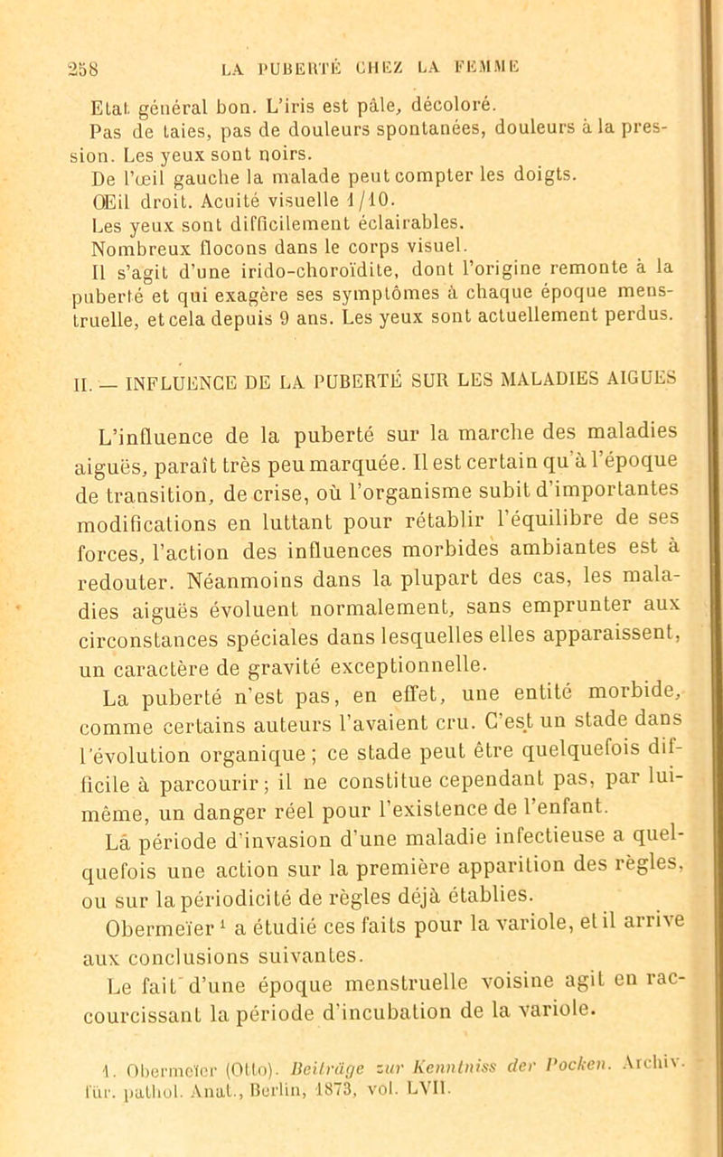 Elal. général bon. L’iris est pâle, décoloré. Pas de Laies, pas de douleurs spontanées, douleurs à la pres- sion. Les yeux sont noirs. De l’œil gauche la malade peut compter les doigts. OEil droit. Acuité visuelle 1/10. Les yeux sont difficilement éclairables. Nombreux flocons dans le corps visuel. Il s’agit d’une irido-choroïdite, dont l’origine remonte à la puberté et qui exagère ses symptômes à chaque époque mens- truelle, et cela depuis 9 ans. Les yeux sont actuellement perdus. II. _ INFLUENCE DE LA PUBERTÉ SUR LES MALADIES AIGUES L’influence de la puberté sur la marche des maladies aiguës, paraît très peu marquée. Il est certain qu à l’époque de transition, de crise, où l’organisme subit d importantes modifications en luttant pour rétablir l’équilibre de ses forces, l’action des influences morbides ambiantes est à redouter. Néanmoins dans la plupart des cas, les mala- dies aiguës évoluent normalement, sans emprunter aux circonstances spéciales dans lesquelles elles apparaissent, un caractère de gravité exceptionnelle. La puberté n'est pas, en effet, une entité morbide, comme certains auteurs l’avaient cru. C es.t un stade dans l’évolution organique; ce stade peut être quelquefois dif- ficile à parcourir; il ne constitue cependant pas, par lui- même, un danger réel pour l’existence de l’enfant. Là période d’invasion d’une maladie infectieuse a quel- quefois une action sur la première apparition des lègles, ou sur la périodicité de règles déjà établies. Obermeïer1 a étudié ces faits pour la variole, et il arrive aux conclusions suivantes. Le fait d’une époque menstruelle voisine agil en rac- courcissant la période d’incubation de la variole. Obermeïer (Otto). Deitrüge zur Kennlniss der Pocken. Archiv. lur. patliol. Anal., Berlin, 1873, vol. LVI1.