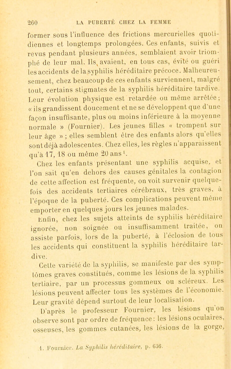 former sous l’influence des frictions mercurielles quoti- diennes et longtemps prolongées. Ces enfants, suivis et revus pendant plusieurs années, semblaient avoir triom- phé de leur mal. Ilsx avaient, en tous cas, évité ou guéri les accidents de la syphilis héréditaire précoce. Malheureu- sement, chez beaucoup de ces enfants surviennent, malgré tout, certains stigmates de la syphilis héréditaire tardive. Leur évolution physique est retardée ou même arrêtée; « ils grandissent doucement et ne se développent que d'une façon insuffisante, plus ou moins inférieure à la moyenne normale » (Fournier). Les jeunes filles « trompent sur leur âge » ; elles semblent être des enfants alors quelles sont déjà adolescentes. Chez elles, les règles n’apparaissent qu’à 17, 18 ou même 20 ansi. Chez les enfants présentant une syphilis acquise, et l’on sait qu’en dehors des causes génitales la contagion de cette affection est fréquente, on voit survenir quelque- fois des accidenLs tertiaires cérébraux, très graves, à l’époque de la puberté. Ces complications peuvent même emporter en quelques jours les jeunes malades. Enfin, chez les sujets atteints de syphilis héréditaire ignorée, non soignée ou insuffisamment traitée, on assiste parfois, lors de la puberté, à l'éclosion de tous les accidents qui constituent la syphilis héréditaire tar- dive. Cette variété de la syphilis, se manifeste par des symp- tômes graves constitués, comme les lésions de la syphilis tertiaire, par un processus gommeux ou scléreux. Les lésions peuvent affecter tous les systèmes de l’économie. Leur gravité dépend surtout de leur localisation. D'après le professeur Fournier, les lésions quon observe sont par ordre de fréquence: les lésions oculaires, osseuses, les gommes cutanées, les lésions de la gorge. 1. Fournier. La Syphilis héréditaire, p. 036.