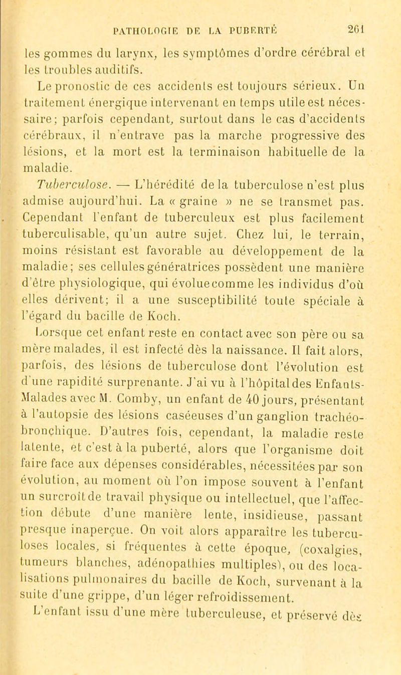 les gommes du larynx, les symptômes d’ordre cérébral et les troubles auditifs. Le pronostic de ces accidents est toujours sérieux. Un traitement énergique intervenant en temps utile est néces- saire; parfois cependant, surtout dans le cas d’accidents cérébraux, il n’entrave pas la marche progressive des lésions, et la mort est la terminaison habituelle de la maladie. Tuberculose. — L’hérédité delà tuberculose n’est plus admise aujourd’hui. La « graine » ne se transmet pas. Cependant l'enfant de tuberculeux est plus facilement tuberculisable, qu’un autre sujet. Chez lui, le terrain, moins résistant est favorable au développement de la maladie; ses cellules génératrices possèdent une manière d etre physiologique, qui évoluecomme les individus d’où elles dérivent; il a une susceptibilité toute spéciale à l’égard du bacille de Koch. Lorsque cet enfant reste en contact avec son père ou sa mère malades, il est infecté dès la naissance. Il fait alors, parfois, des lésions de tuberculose dont l’évolution est d'une rapidité surprenante. J’ai vu à l’hôpital des Enfants- Malades avec M. Comby, un enfant de 40 jours, présentant à l’autopsie des lésions caséeuses d’un ganglion trachéo- bronchique. D’autres fois, cependant, la maladie reste latente, et c’est à la puberté, alors que l’organisme doit faire face aux dépenses considérables, nécessitées par son évolution, au moment où l’on impose souvent à l’enfant un surcroît de travail physique ou intellectuel, que l’affec- tion débute d’une manière lente, insidieuse, passant Presque inaperçue. On voit alors apparaître les tubercu- loses locales, si fréquentes à cette époque, (coxalgies, tumeurs blanches, adénopathies multiples), ou des loca- lisations pulmonaires du bacille de Koch, survenant à la suite d’une grippe, d’un léger refroidissement. L enlant issu d’une mère tuberculeuse, et préservé dès