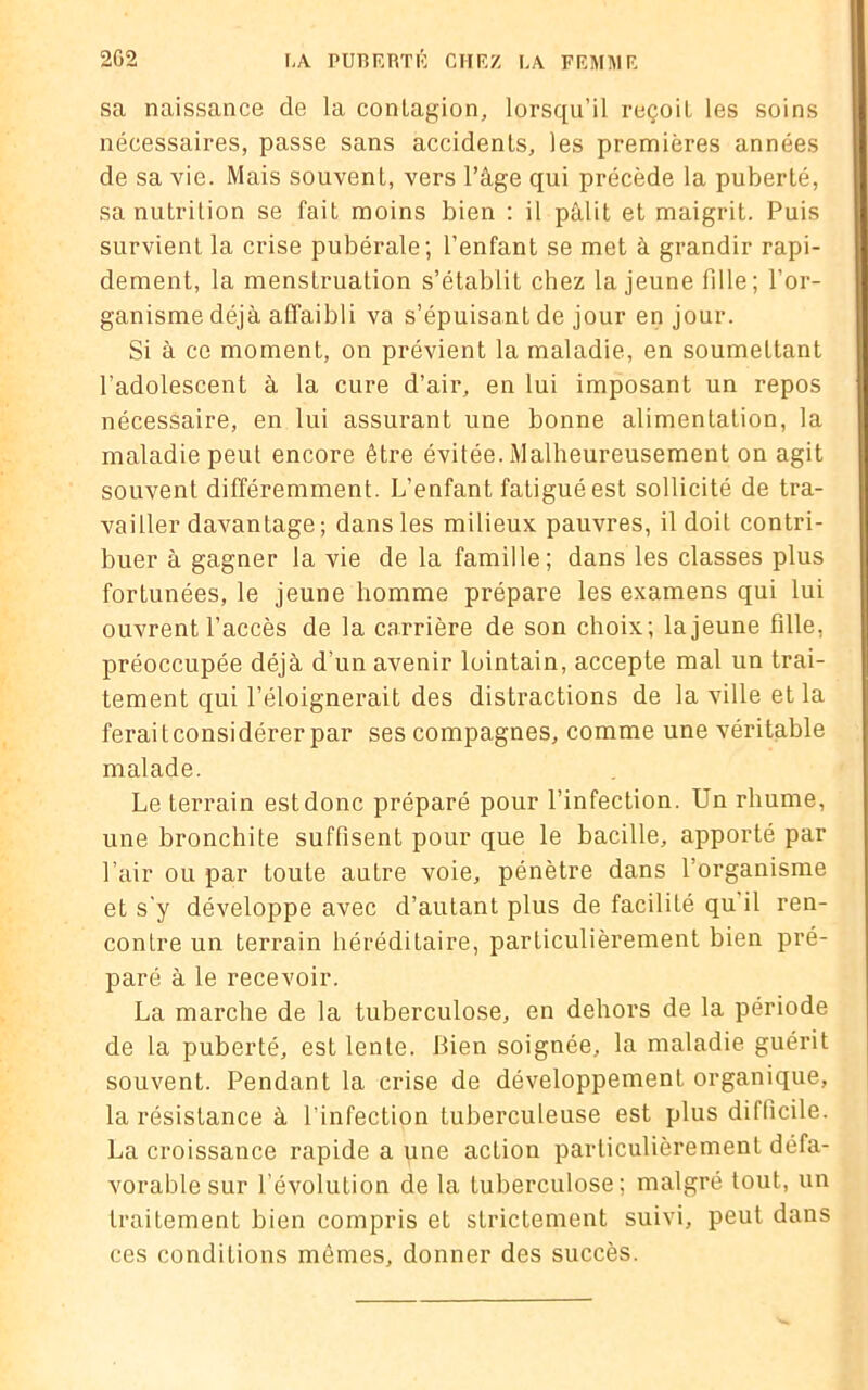 sa naissance de la contagion, lorsqu’il reçoit les soins nécessaires, passe sans accidents, les premières années de sa vie. Mais souvent, vers l’âge qui précède la puberté, sa nutrition se fait moins bien : il pâlit et maigrit. Puis survient la crise pubérale; l’enfant se met à grandir rapi- dement, la menstruation s’établit chez la jeune fdle; l’or- ganisme déjà affaibli va s’épuisant de jour en jour. Si à ce moment, on prévient la maladie, en soumettant l’adolescent à la cure d’air, en lui imposant un repos nécessaire, en lui assurant une bonne alimentation, la maladie peut encore être évitée. Malheureusement on agit souvent différemment. L’enfant fatigué est sollicité de tra- vailler davantage ; dans les milieux pauvres, il doit contri- buer à gagner la vie de la famille; dans les classes plus fortunées, le jeune homme prépare les examens qui lui ouvrent l’accès de la carrière de son choix; lajeune fdle, préoccupée déjà d'un avenir lointain, accepte mal un trai- tement qui l’éloignerait des distractions de la ville et la feraitconsidérer par ses compagnes, comme une véritable malade. Le terrain est donc préparé pour l’infection. Un rhume, une bronchite suffisent pour que le bacille, apporté par l’air ou par toute autre voie, pénètre dans l’organisme et s'y développe avec d’autant plus de facilité qu il ren- contre un terrain héréditaire, particulièrement bien pré- paré à le recevoir. La marche de la tuberculose, en dehors de la période de la puberté, est lente. Bien soignée, la maladie guérit souvent. Pendant la crise de développement organique, la résistance à l’infection tuberculeuse est plus difficile. La croissance rapide a une action particulièrement défa- vorable sur l’évolution de la tuberculose; malgré tout, un traitement bien compris et strictement suivi, peut dans ces conditions mêmes, donner des succès.