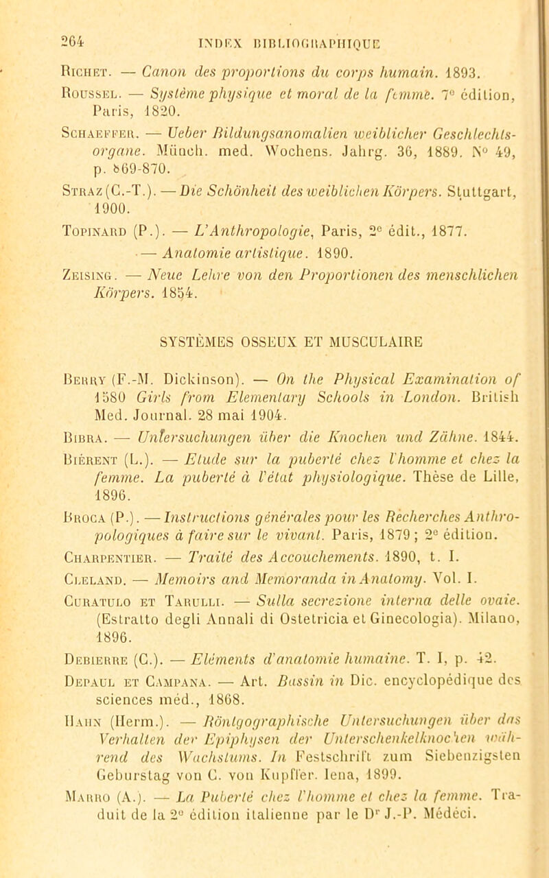Richet. — Canon des 'proportions du corps humain. 1893. Roussel. — Système physique et moral de la femme. 7° édition. Paris, 1820. Schaeffer. — Ueber Bildungsanomalien weiblicher Geschlechts- organe. Miiocli. med. Wochens. Jahrg. 36, 1889. N° 49, p. 669-870. Straz(C.-T.). — Die Scliônheit des weiblichen Kôrpers. Stuttgart, 1900. Topinard (P.). — L’Anthropologie, Paris, 2e édit., 1877. — Anatomie artistique. 1890. Zeising. — Neue Lehre von den Proportionen des menschlichen Kôrpers. 1854. SYSTÈMES OSSEUX ET MUSCULAIRE Rerry (F.-M. Dickinson). — On the Physical Examination of 1580 Girls from Elemenlary Schools in London. British Med. Journal. 28 mai 1904. Bibra. —- Untersucliungen über die Knochen wul Zahne. 1844. Biérent (L.). — Etude sur la puberté chez l’homme et chez la femme. La puberté à l'état physiologique. Thèse de Lille, 1896. Broca (P.). —Instructions générales pour les Recherches Anthro- pologiques à faire sur le vivant. Paris, 1879; 2e édition. Charpentier. — Traité des Accouchements. 1890, t. I. Cleland. — Memoirs and Memoranda inAnalomy. Yol. I. Curatulo et Tarulli. — Sullu secrezione interna delle ovaie. (Estratto degli Annali di Ostetricia et Ginecologia). Milano, 1896. Debierre (C.). — Eléments d’anatomie humaine. T. I, p. 42. Depaul et C.uipana. — Art. Bassin in Die. encyclopédique des sciences méd., 1868. Uaiin (Herm.). — Bônlgographische Untersucliungen über dns Verhalten der Epiphysen der Unterschenkelknoc'icn wah- rend des WuclisLums. In Festschril't zum Siebenzigsten Geburstag von C. von Kupfler. lena, 1899. Marro (A.). — La Puberté chez l'homme et chez la femme. Tra- duit de la 2U édition italienne par le D1' J.-P. Médéci.