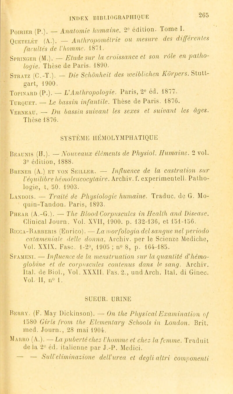 Poirier (P.). — Anatomie humaine. 2° édilion. Tome I. Quetelet (A.). — Anthropométrie ou mesure des différentes facultés de l'homme. 1871. Springer (M.). — Etude sur la croissance et son rôle en patho- logie. Thèse de Paris. 1890. Stratz (G.-T.). — Die Schônheit des weiblichen Kôrpers. Stutt- gart, 1900. Topinard (P.). — VAnthropologie. Paris, 2e éd. 1877. Turquet. — Le bassin infantile. Thèse de Paris. 1876. Verneau. — Du bassin suivant les sexes et suivant les âges. Thèse 1876. SYSTÈME HÉMOLYMPHATIQUE Beaunis (IJ.). — Nouveaux éléments de Physiol. Humaine. 2 vol. 3° édition, 1888. Brener (A.) et von Seiller. — Influence de la castration sur l'équilibre hémoleitcocytaire. Archiv. f. experimentell. Patho- logie, t. 50. 1903. Landois. — Traité de Physiologie humaine. Traduc. de G. Mo- quin-Tandon. Paris, 1893. Phear (A.-G.). — The Dlood Corpuscules in Health and Diseuse. Glinical Journ. Yol. XVII, 1900. p. 132-136, et 151-156. Ricca-Rarberis (Enrico). —La morfologia del sangue nel periodo cataméniale délie donna. Archiv. per le Scienze Mediehe, Vol. XXIX. Fase. 1-2°, 1905 ; n° 8, p. 164-185. Sfameni. — Influence de la menstruation sur la quantité d'hémo- globine et de corpuscules contenus dans le sang. Archiv. Ital. de Biol., Vol. XXXII. Fas.2., undÀrch. Ital. di Gioec. Vol. II, n° 1. SUEUR. URINE Berry. (F. May Dickinson). — On the PhysicalExamination of 1580 Girls frorn the Elemenlary Schools in London. Brit. med. Journ., 28 mai 1904. Marro (A.). — La puberté chez l'homme et chez la femme. Traduit de la 2° éd. italienne par J.-P. Medici. — Sull eiiminazione dell'urea et deglialtri componenli