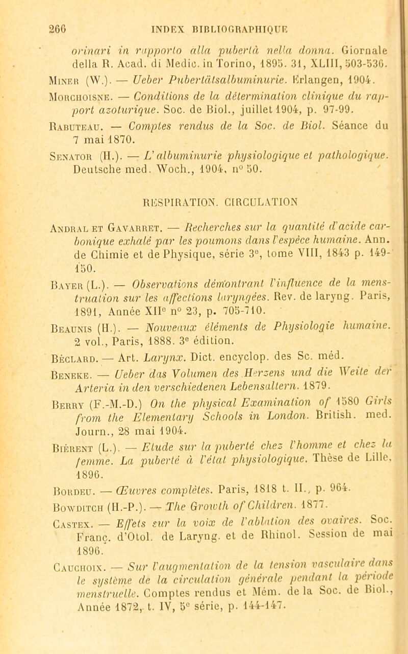 orinari in rapporta alla pubertà neUa donna. Giornale délia R. Acad, di Medie. in Torino, 1896. 31, XLIII, 603-630. Miner (W.). — Ueber Puberlatsalbuminurie. Krlangen, 1904. Morchoisne. — Conditions de la détermination clinique du rap- port azolurique. Soc. de Biol., juillet 1904, p. 97-99. Rabuteau. — Comptes rendus de la Soc. de Biol. Séance du 7 mai 1870. Senator (IL). — L'albuminurie physiologique et pathologique. Deutsche med. Woch., 1904, n° 60. RESPIRATION. CIRCULATION Andral et Gavarret. — Recherches sur la quantité d'acide car- bonique exhalé par les poumons dans l'espèce humaine. Ann. de Chimie et de Physique, série 3®, tome VIII, 1843 p. 149- Ï60. Bayer (L.). — Observations dém’ontranl l'influence de la mens- truation sur les affections laryngées. Rev. de laryng. Paris, 1891, Année XII® n° 23, p. 706-710. Beaunis (IL). — Nouveaux éléments de Physiologie humaine. 2 vol., Paris, 1888. 3e édition. Béclard. — Art. Larynx. Dict. encyclop. des Sc. méd. Beneke. — Ueber das Volumen des Herzens und die Weile der Arteria inden verschiedenen Lebensaltern. 1879. Berry (F.-M.-D.) On the physical Examination of 1680 Girls from the Elementary Schools in London. British. med. Journ., 28 mai 1904. Biérent (L.). — Etude sur la puberté chez l homme et che~- la femme. La puberté à l'état physiologique. Thèse de Lille. 1896. Bordeü. — Œuvres complètes. Paris, 1818 t. IL, p. 964. Bowditch (II.-P.). — The Growth of Children. 1877. Castex. — Effets sur la voix de l'ablation des ovaires. Soc. Franc. d’Otol. de Laryng. et de Rhinol. Session de mai 1896.' Cauchoix. — Sur l'augmentation de la tension vasculaire dans le système de la circulation générale pendant la période menstruelle. Comptes rendus et Mém. de la Soc. de Biol., Année 1872,. t. IV, 5° série, p. 144-147.