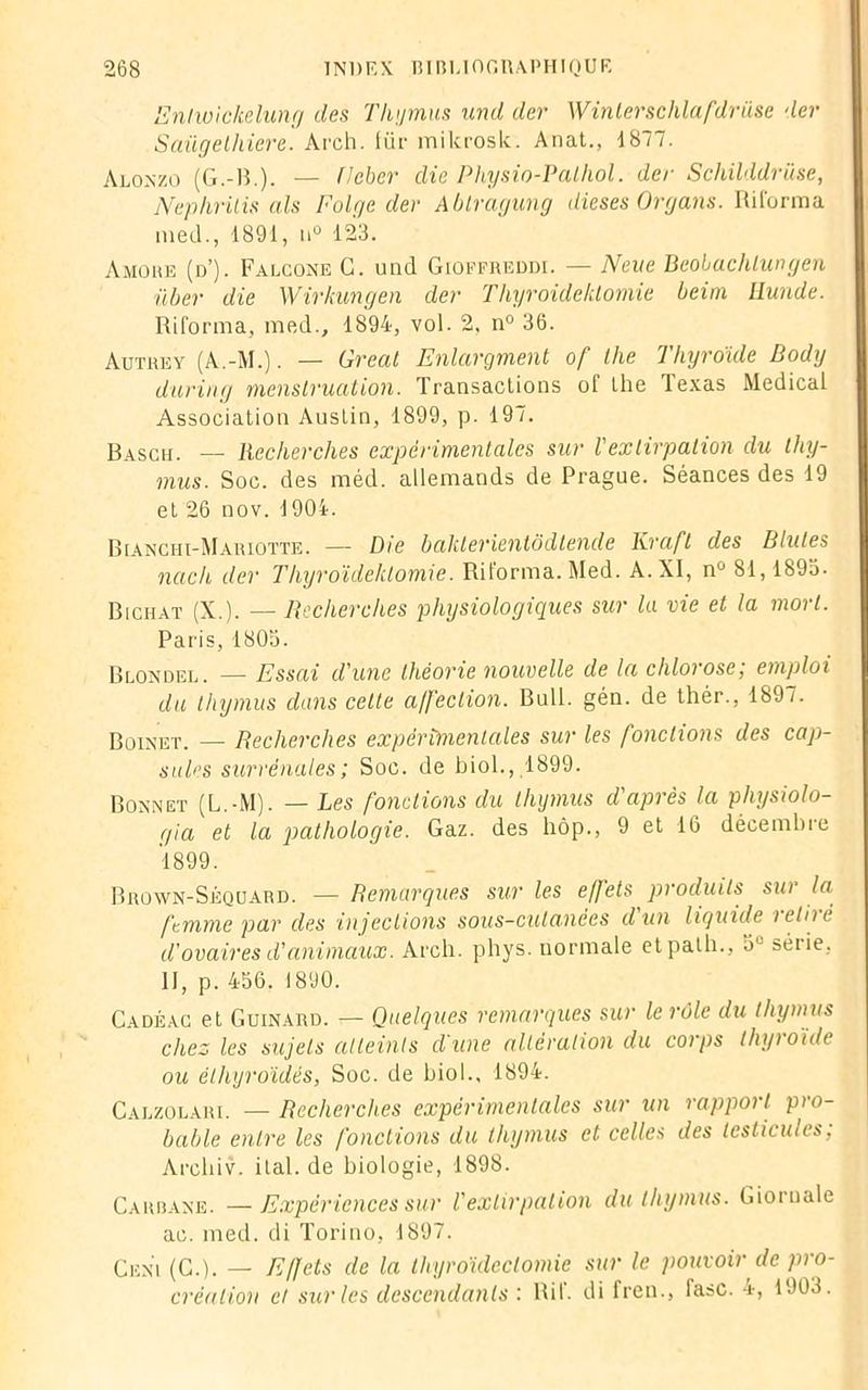 Enlwickelung des Thymus und der Winterschlafdrüse der Saügethiere. Arch. für mikrosk. Anat., 4877. Alonzo (G.-H.). — ficher die Physio-Palhol. der Schilddrüse, Nephrüis cils Folge der Ablragung dieses Organs. Ri forma med., 1891, n° 123. Amore (d’). Falcone G. und Gioffreddi. — Neue Beobachlungen Hier die Wirkungen der Thyroidektomie beini üunde. Riforma, med., 1894, vol. 2, n° 36. Autrey (A.-M.). — Gréai Enlargment of llie Thyroïde Body during menstruation. Transactions of lhe Texas Medical Association Austin, 1899, p. 197. Rasch. — Recherches expérimentales sur l'extirpation du thy- mus. Soc. des méd. allemands de Prague. Séances des 19 et 26 nov. 1904. Bianchi-Mariotte. — Die baklerientôdtende Kraft des Blutes nach der Thyroidektomie. Riforma. Med. A. XI, nù 81,1893. B [chat (X.). — Recherches physiologiques sur la vie et la mort. Paris, 1803. Blondel. — Essai d'une théorie nouvelle de la chlorose; emploi du thymus dans cette affection. Bull. gén. de thér., 189/. Boinet. — Recherches expérimentales sur les fondions des cap- sules surrénales; Soc. de biol., 1899. Bonnet (L.-M). — Les fondions du thymus d'après la physiolo- gia et la pathologie. Gaz. des hôp., 9 et 16 décembre 1899. Brown-Séquard. — Remarques sur les effets produits sur la femme par des injections sous-cutanées dun liquide i elii t. d'ovaires d'animaux. Arch. phys. normale etpalh., 5L séiie, II, p. 456. 1890. Cadéac et Guinard. — Quelques remarques sur le rôle du thymus chez les sujets atteints d'une altération du corps thyroïde ou éthyroïdés, Soc. de biol.. 1894. Calzolari. — Recherches expérimentales sur un rapport pro- bable entre les fondions du thymus et celles des testicules; Arcliiv. ital.de biologie, 1898. Carbane. — Expériences sur l'extirpation du thymus. Giornale ac. med. di Torino, 1897. Cen'i (G.). — Effets de la thyroïdectomie sur le pouvoir de pro- création et sur les descendants : Ri 1. di fren., lasc. a-, 1903.