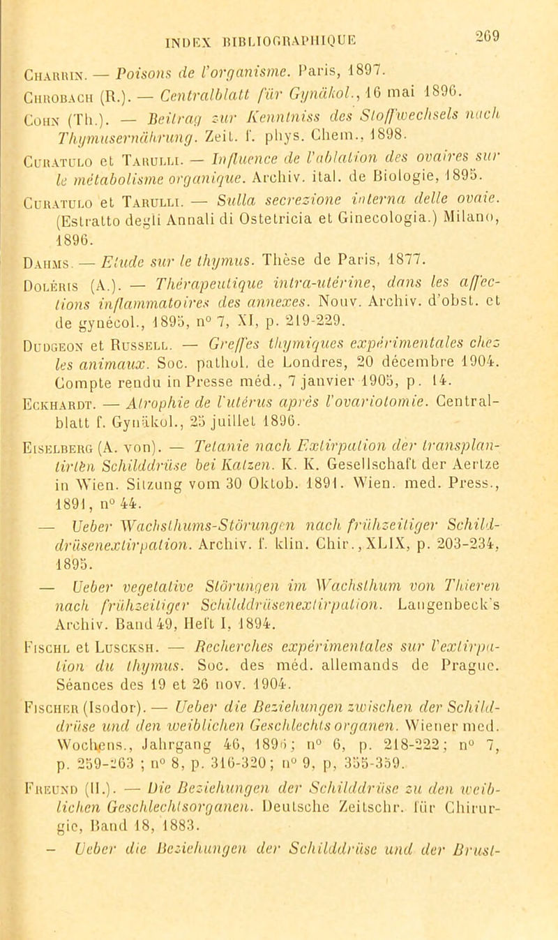 209 Charhin. — Poisons de l’organisme. Paris, 1897. Chrobach (R.). — Centralblatt fur Gynâhôl., 16 mai 1896. Cohn (Th.). — Beitrag sur Kenntniss des Slo/fwechsels nach l’hqmusernahrung. Zeit. I. p h y s. Chem.. 1898. Curatulo et Tarulli. — Influence de l ablation des ovan es sui le métabolisme organique. Arcliiv. ital. de Biologie, 1895. Curatulo et Tarulli. — Sulla secrezione interna dette ovaie. (Eslratto deg'li Annali di Ostetricia et Ginecologia.) Milano, 1896. Dahms — Elude sur le thymus. Thèse de Paris, 1877. Doléris (A.). — Thérapeutique intra-utérine, dans les affec- tions inflammatoires des annexes. Nouv. Archiv. d’obst. et de gynécol., 1895, n° 7, XI, p. 219-229. Duogeon et Russell. — Greffes thymiques expérimentales chez les animaux. Soc. pathoh de Londres, 20 décembre 1904. Compte rendu in Presse méd., 7 janvier 1905, p. 14. Eckhardt. — Atrophie de l'utérus après l'ovariotomie. Central- blatt L Gynakol., 25 juillet 1896. Eiselberg (A. von). — Telanie nach Extirpation dèr transplan- lirlèn Schilddrüse bei Kalzen. K. K. Gesellschaft der Aertze in Wien. Sitzung vom 30 Oktob. 1891. Wien. med. Press., 1891, n° 44. — Ueber Wachslhums-Stôrungen nach frülizeitiger Schild- drüsenexlirpation. Archiv. f. klin. Ghir.,XLIX, p. 203-234, 1895. — Ueber végétative Stôrungen im Wachslhum von Thieren nach frülizeitiger Schilddrüsenextirpation. Langenbeck's Archiv. Batid49, Helt I, 1894. Fischl et Luscksh. — Recherches expérimentales sur Vextirpa- tion du thymus. Soc. des méd. allemands de Prague. Séances des 19 et 26 nov. 1904. Fischer (Isodor). — Ueber die Beziehungen zwisclien der Schild- drüse und den weiblichen Geschlechtsorganen. Wiener med. Wochens., Jahrgang 46, 1896 ; n° 6, p. 218-222; n° 7, p. 259-263 ; n° 8, p. 316-320; n° 9, p, 355-359. Freund (11.). — Die Beziehungen der Schilddrüse zu den weib- lichen Geschlechtsorganen. Deutsche Zeitschr. für Chirur- gie, Band 18, 1883. - Ueber die Beziehungen der Schilddrüse und der Brusl-