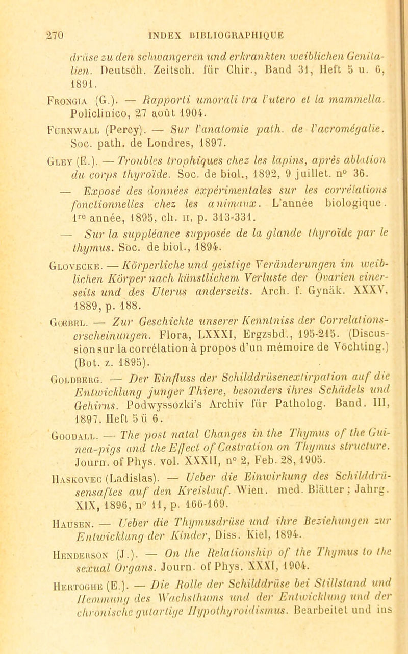 driise zu den schwangercn und erkrankten weiblichen Genila- lien. Deutscli. Zeitsch. fur Chir., Band 31, Hel't a u. 6, 1891. Frongia (G.). — Rapporti umorali Ira Vutero et la mammella. Policlinico, 27 août 1904. Furnwall (Percy). — Sur Vanatomie path. de Tacromégalie. Soc. path. de Londres, 1897. Gley (E.). —Troubles trophiques chez les lapins, après ablution du corps thyroïde. Soc. de biol., 1892, 9 juillet. n° 36. — Exposé des données expérimentales sur les corrélations fonctionnelles chez les animaux. L’année biologique. lr0 année, 1895, ch. ii, p. 313-331. — Sur la suppléance supposée de la glande thyroïde par le thymus. Soc. de biol., 1894. Glovecke. —Kôrperliclie und geislige Yeranderungen im weib- lichen Kôrper nach künstlichefn Verluste der Ovarien einer- seils und des Utérus anderseils. Arch. f. Gynâk. XXXV, 1889, p. 188. Gœbel. — Zur Geschichte unserer Kenntniss der Correlalions- erscheinungen. Flora, LXXXI, Ergzsbd., 195-215. (Discus- sionsur lacorrélation à propos d’un mémoire de Vôchting.) (Bot. z. 1895). Goldberg. — Der Einfluss der Schilddrüsenextirpation auf die Enlwichlung junger Thiere, besonders ihres Scluidels und Gehirns. Podwyssozki’s Archiv für Patholog. Band. III, 1897. Ileft 5 ü 6. Goodall. — The post natal Changes in the Thymus of tlie Gui- nea-pigs and the E//ect of Castration on Thymus structure. Journ. of Phys. vol. XXXII, n° 2, Feb. 28, 1905. Haskovec (Ladislas). — Ueber die Einwirkung des Schilddnï- sensaftes auf den Kreislauf. Wien. med. Blatter ; Jabrg. XIX, 1896, n° 11, p. 166-169. IIausen. — Ueber die Thymasdrüse und ihre Beziehungeh zur Enlwichlung der Kinder, Diss. Kiel, 1894. IIenderson (J.). — On tlie Relationsliip of the Thymus io tlie sexual Organs. Journ. of Phys. XXXI, 1904. Hertoghe (E.). — Die Rolle der Schilddriise bci Stillsland und Jlemmyng des Waçhsthums und der Enlwichlung und der clironisc'he gutartige Hypothyroidismus. Bearbeitel und ins