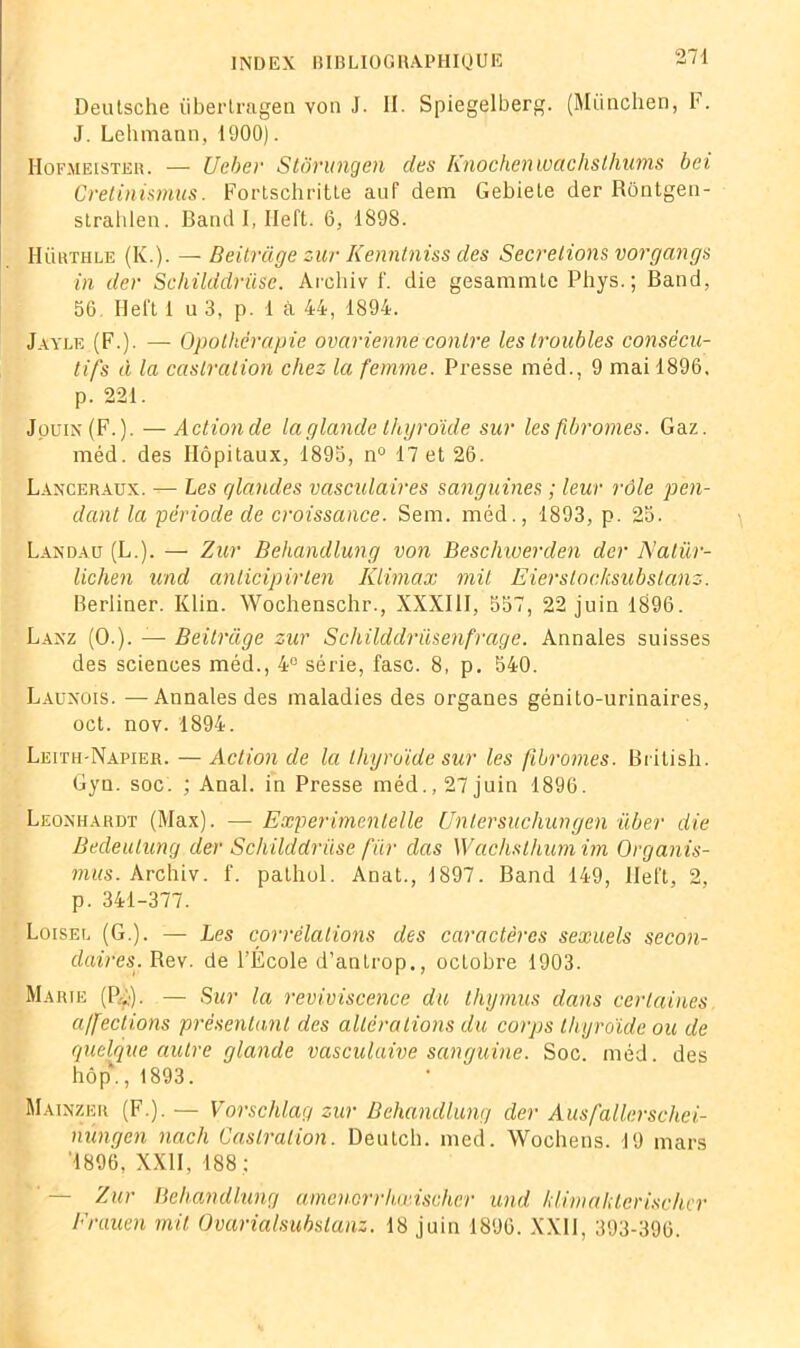 Deutsche überlragen von J. II. Spiegelberg. (München, F. J. Lehmann, 1900). Hofmeisteh. — Ucber Stôrungen des Knochenwachsthums bei Gretinismus. Fortschritte auf dem Gebiete der Rôntgen- strahlen. Band I, Iieft. 6, 1898. Hühthle (K.). — Beitrage zur Kenntniss des Sécrétions vorgcings in der Schilddrüsc. Areliiv f. die gesammte Phys. ; Band, 56 Heft 1 u 3, p. 1 à 44, 1894. Jayle (F.). — Opothérapie ovarienne contre les troubles consécu- tifs à la castration chez la femme. Presse méd., 9 mai 1896. p. 221. Jouin(F.). — Actionde la glande thyroïde sur les fibromes. Gaz. méd. des Hôpitaux, 1895, n° 17 et 26. Laxceraux. — Les glandes vasculaires sanguines ; leur rôle pen- dant la période de croissance. Sem. méd., 1893, p. 25. Landau (L.). — Zur Behandlung von Beschiuerden der Nalür- lichen und anlicipirlen Klimax mit Eierstocksubstanz. Berliner. Klin. Wochenschr., XXXIII, 557, 22 juin 1896. Lanz (0.). — Beitrage zur Schilddriisenfrage. Annales suisses des sciences méd., 4° série, fasc. 8, p. 540. Launois. —Annales des maladies des organes génito-urinaires, oct. nov. 1894. Leith-Napier. — Action de la thyroïde sur les fibromes. British. Gyn. soc. ; Anal, in Presse méd., 27 juin 1896. Leonhardt (Max). — Experimentelle Unlersuchungen über die Bedeutung der Schilddrüse fur das Wacksthum im Organis- ants. Archiv. f. pathol. Anat., 1897. Band 149, ilel’t, 2, p. 341-377. Loisel (G.). — Les corrélations des caractères sexuels secon- daires. Rev. de l’École d’antrop., octobre 1903. Marie (P,). — Sur la reviviscence du thymus dans certaines affections présentant des altérations du corps thyroïde ou de quelque autre glande vasculaive sanguine. Soc. méd. des hôp“. ,1893. Mainzer (F.). — Vorschlag zur Behandlung der Ausfallerschei- nungen naclx Castration. Deutch. med. Wochens. 19 mars '1896, XXII, 188 ; — Zur Behandlung amcnerrhœischer und liimaklerischcr Frauen mit Ovarialsubslanz. 18 juin 1896. XXII, 393-396.