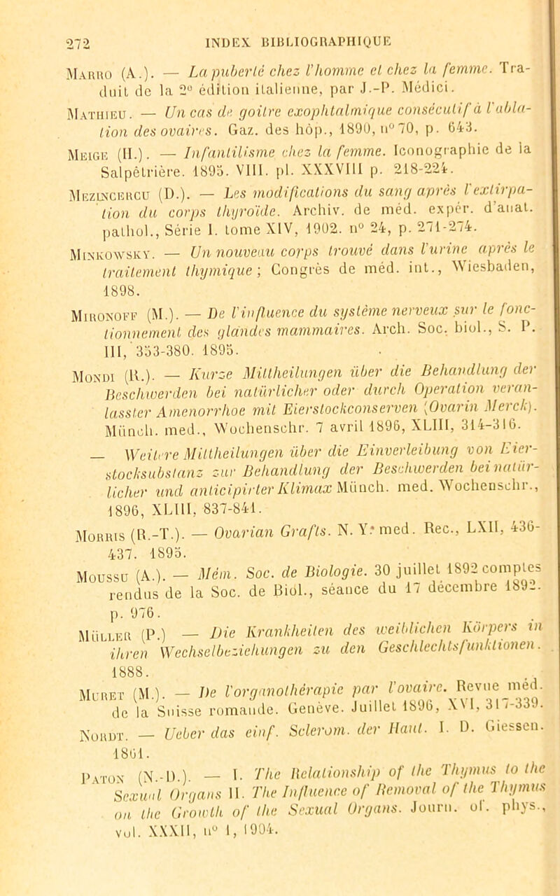 Maivho (A.)- — La puberté chez l'homme et chez la femme. Tra- duit de la 2° édition italienne, par J.-P. Médici. Mathieu. — Un cas de goitre exophtalmique consécutif à l abla- tion des ovaires. Gaz. des hôp., 1890, n°70, p. 643. Meige (II.). — Infantilisme chez la femme. Iconographie de la Salpêtrière. 1895. VIII. [il. XXXVIII p. 218-224. Mezuscercu (D.). — Les modifications du sang après Iextirpa- tion du corps thyroïde. Archiv. de méd. expér. d’anat. palhol., Série I. tome XIV, 1902. n° 24, p. 271-274. Minkowsky. — Un nouveau corps trouvé dans l'urine après le traitement thymique-, Congrès de méd. int., Wiesbaden, 1898. Mironoff (M.). — De l'influence du système nerveux sur le fonc- tionnement des glandes mammaires. Arch. Soc. biol., S. P. III, '333-380. 1895. Mondi (11.). — Iiurze Miltheilungen über die Behandlung der Beschwerden bel natürlicher oder durch Operation veran- lasster Amenorrhoe mit Eierslockconserven (Ovarin Merck). Miincli. med., Wochenschr. 7 avril 1896, XLIII, 314-316. — Weitere Miltheilungen über die Einverleibung von Eier- stocksubslanz sur Behandlung der Beschwerden bei natür- licher und anticipirter K Umax Miincli. med. V\ ochenseh i., 1896, XLIII, 837-841. Morris (R.-T.). — Ovarian Grafls. N. Y: med. Rec., LXII, 436- 437. 1895. Moussu (A.). - Mèm. Soc. de Biologie. 30 juillet 1892 comptes rendus de la Soc. de Biol., séance du 17 décembre 1S9-. p. 976. Muller (P.) — Die Krankheilen des weiblichen korpers vt ihren Wechselbéziehungcn zu den Geschlechts/unklionen. 1888. Muret (MA. — De l'orqanothèrapie par l’ovaire. Revue med. de la Suisse romande. Genève. Juillet 1896, XVI, 31 '-339. Kordt. — Ueber das einf. Sclerom. der Haut. I. D. Giessen. 1801. Patox (N-D) — I- The Relalionship of the Thymus lo the Sexuâl Organs II. The Influence of Honorai of the Thymus on the Growih of the Sexual Organs. Journ. ol. phys., vol. XXXII, u° I, 1904.