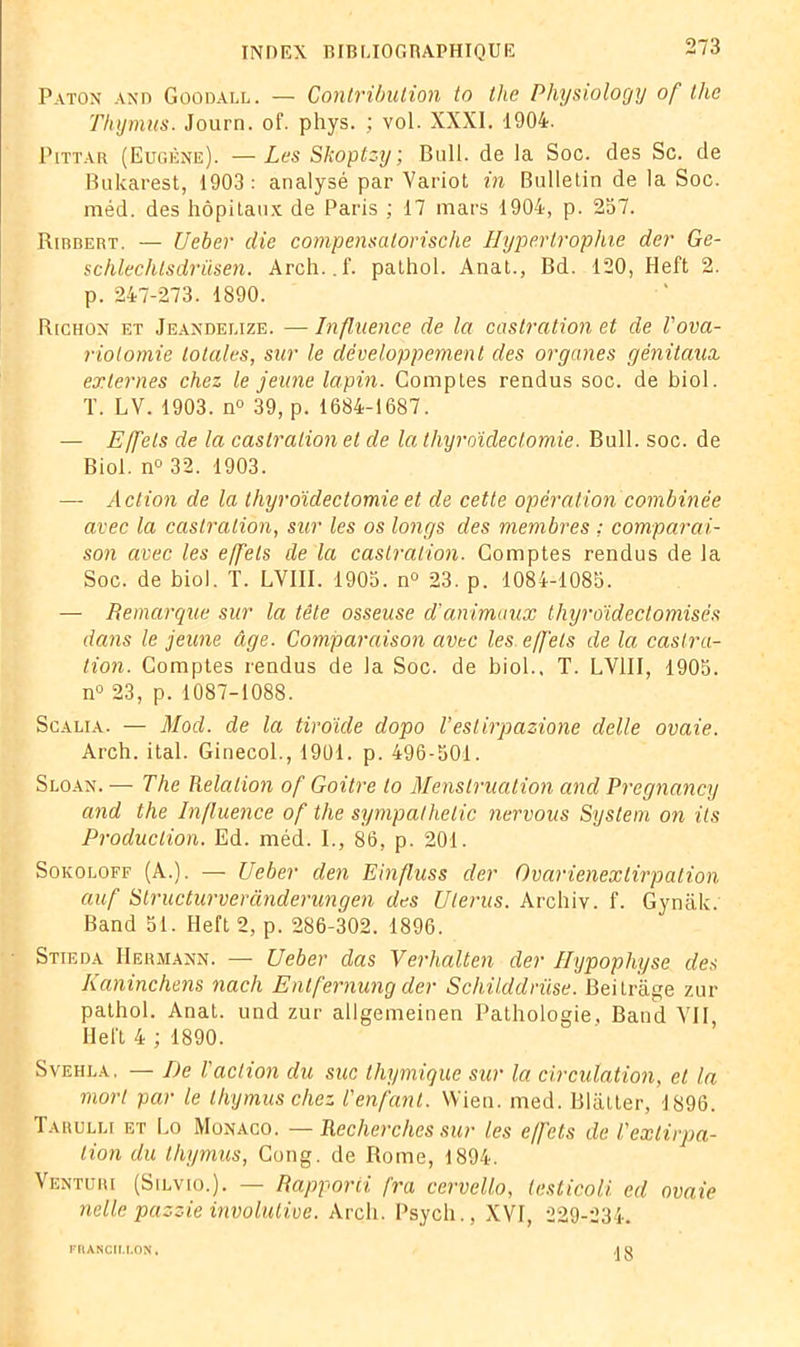 Paton and Goodall. — Contribution to tlie Physiology of thc Thymus. Journ. of. phys. ; vol. XXXI. 1904. Pittar (Eugène). —Les Skoptzy; Bull, de la Soc. des Sc. de Bukarest, 1903: analysé par Variot in Bulletin de la Soc. méd. des hôpitaux de Paris ; 17 mars 1904, p. 257. Ribbert. — Ueber die compensalorisclie Hypertrophie der Ge- schlechlsdrüsen. Arch..f. pathol. Anat., Bd. 120, Heft 2. p. 247-273. 1890. Richon et Jeandebize. — Influence de la castration et de l'ova- riotomie totales, sur le développement des organes génitaux externes chez le jeune lapin. Comptes rendus soc. de biol. T. LV. 1903. n° 39, p. 1684-1687. — Effets de la castration et de la thyroïdectomie. Bull. soc. de Biol. n° 32. 1903. — Action de la thyroïdectomie et de cette opération combinée avec la castration, sur les os longs des membres : comparai- son avec les effets de la castration. Comptes rendus de la Soc. de biol. T. LVIII. 1905. n° 23. p. 1084-1085. — Remarque sur la tête osseuse d’animaux thyroïdectomisés dans le jeune âge. Comparaison avec les effets de la castra- tion. Comptes rendus de la Soc. de biol., T. LVIII, 1905. n° 23, p. 1087-1088. Scalia. — Mod. de la tiroïde dopo l’estirpazione delle ovaie. Arch. ital. Ginecol., 1901. p. 496-501. Sloan. — The Relation of Goitre lo Menstruation and Pregnancy and the Influence of the sympathelic nervous System on ils Production. Ed. méd. I., 86, p. 201. Sokoloff (A.). — Ueber den Einfluss der Ovarienextirpation auf Structurveranderungen des Utérus. Archiv. f. Gynàk. Band 51. Heft 2, p. 286-302. 1896. Stieda Hermann. — Ueber das Verhalten der Hypophyse des Kaninchens nach Entfernung der Schilddrüse. Beitrâge zur pathol. Anat. und zur allgemeinen Pathologie, Band VII Heft 4 ; 1890. SvEHi.A. — I)e l'action du suc thymique sur la circulation, et la mort par le thymus chez l'enfant. Wien. med. Blatler, 1896. Tarulu et Lo Monaco. — Recherches sur les effets de l'extirpa- tion du thymus, Cong. de Rome, 1894. Venturi (Silvio.). — Rapporii fra cervello, lesticoli ed ovaie nette pazzie involutive. Arch. Psych., XVI, 229-234. FIUNCII.I.ON. 18