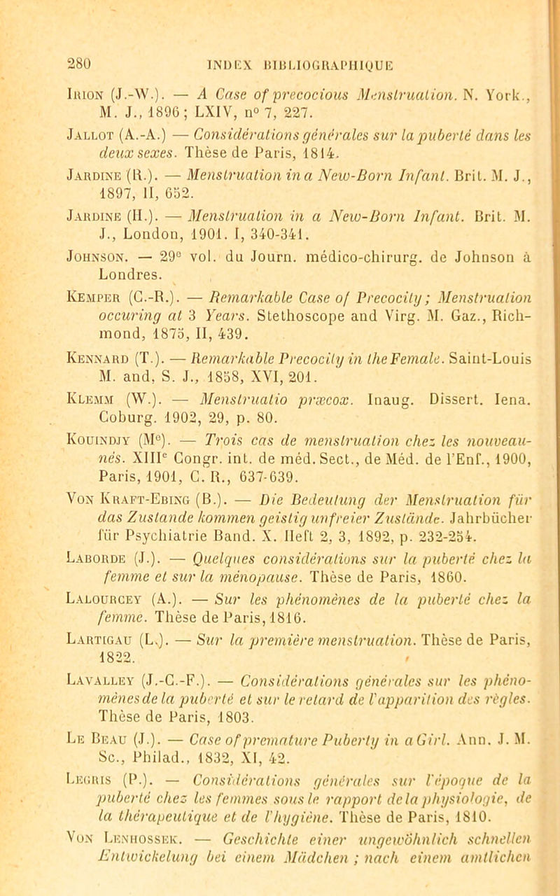 Irion (J.-W.). — A Case of precocious Menstruation. N. York., M. J., 1896 ; LX1V, n° 7, 227. Jallot (A.-A.) — Considérations générales sur la puberté dans les deux sexes. Thèse de Paris, 1814. Jardine (LT). — Menstruation ina New-Born Infant. Brit. M. J., 1897, II, 652. Jardine (II.). — Menstruation in a New-Born Infant. Brit. M. J., London, 1901. I, 340-341. Johnson. — 29e vol. du Journ. médico-chirurg. de Johnson à Londres. Kemrer (G.-R.). — Remarkable Case o/ Precocily; Menstruation occuring at 3 Years. Stéthoscope and Virg. M. Gaz., Rich- mond, 1875, II, 439. Kennard (T.). — Remarkable Precocily in lheFemale. Saint-Louis M. and, S. J., 1858, XVI, 201. Klemm (W.). — Menslrualio præcox. Inaug. Dissert. Iena. Coburg. 1902, 29, p. 80. Kouindjy (M°). — Trois cas de menstruation chez les nouveau- nés. XIIIe Congr. int. de méd.Sect., de Méd. de l’Enf., 1900, Paris, 1901, C. R., 637-639. Von Kraft-Ebing (B.). — Die Bedeulung der Menstruation für das Zuslande kornmen geistig unfreier Zuslande. Jahrbücher für Psychiatrie Band. X. Ile IL 2, 3, 1892, p. 232-254. Laborde (J.). — Quelques considérations sur la puberté chez la femme et sur la ménopause. Thèse de Paris, 1860. Lalourcey (A.). — Sur les phénomènes de la puberté chez la femme. Thèse de Paris, 1816. Lartigau (L.). — Sur la première menstruation. Thèse de Paris, 1822. Lavalley (J.-G.-F.). — Considérations générales sur les phéno- mènes de la puberté et sur le retard de ! apparition des règles. Thèse de Paris, 1803. Le Beau (J.). — Case of prématuré Puberly in aGirl. Ann. J. M. Sc., Pbilad., 1832, XI, 42. Legris (P.). — Considérations générales sur l'époque de la puberté chez les femmes sous le rapport delà physiologie, de la thérapeutique et de l'hygiène. Thèse de Paris, 1810. Von Lenhossek. — Geschichle einer ungewôhnlich schnellcn Entwickelung bei einem Madchen ; nach einem amllichen