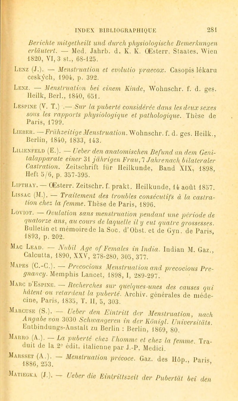 Berichte mitgetheüt und durch physiologische Bemerkungen erlàutert. — Med. Jahrb. d. K. K. OEsterr. Staales, Wien 1820, VI, 3 st., 68-125. Lenz (J.). — Menstruation et evolulio praecox. Casopis lékaru ceskÿch, 1904, p. 392. Lenz. — Menstruation bei einem Kinde, Wohnschr. f. d. ges. Heilk, Berl., 1840, 651. Lespine (V. T.) .— Sur la puberté considérée dans les deux sexes sous les rapports physiologique et pathologique. Thèse de Paris, 1799. Lieber. — Frühzeitige Menstruation. Wohnschr. f. d. ges. Heilk., Berlin, 1840, 1833, 143. Lilienfeld (E.). — lieber den anatomischen Befund an dem Geni- talapparate einer 31 jahrigen Frau,l Jahrenach bilateraler Castration. Zeitschrift fiir lleilkunde, Band XIX7 1898 Ileft 5/6, p. 357-395. Lipthay. — OEsterr. Zeitschr. f. pralct. lleilkunde, 14 août 1857. Lissac (Al.). — Traitement des troubles consécutifs à la castra- tion chez la femme. Thèse de Paris, 1896. Loviot. — Ovulation sans menstruation pendant une période de quatorze ans, au cours de laquelle il y eut quatre grossesses. Bulletin et mémoirede la Soc. d’Obst. et de Gyn. de Paris 1893, p. 202. Mac Leao. — Nubil Age of Fernales in India. Indian M. Gaz Calcutta, 1890, XXV, 278-280, 305, 377. Mapes (C.-C.J. — Precocious Menstruation and precocious Pre- gnancy. Memphis Lancet, 1898, I, 289-297. Marc d'Espine. — Becherches sur quelques-unes des causes qui hâtent ou retardent la puberté. Archiv. générales de méde- cine, Paris, 1835, T. II, 5, 303. Marcuse (S.). — (Jeber den Einlrilt der Menstruation, nach Angabe von 3030 Schwangeren in der Kônigl. Universitats Entbindungs-Anstalt zu Berlin : Berlin, 1869, 80. Marro (A.). — La puberté chez l'homme et chez la femme Tra- duit de la 2° édit, italienne par J.-P. Medici. Marsset (A.). - Menstruation précoce. Gaz. des IIôp., Paris, loob, Matiegka (J.). - Gober die EinlrÜlszeit der Pubertat bei den