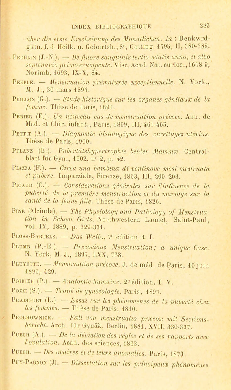 über die e'rste Erscheinung des Monatlichen. In : Denkwrd- glctn, J', d. ileilk. u. Geburtsh., 8°, Gotting. 1795, II, 380-388. Pechlin (J.-N.). — De fluoré sànguinis lertio ælalis anno, et albo septenario primo erumpente. Mise. Acad. NaL. curios., 1678-9, Norimb, 1693, IX-X, 84. Peeple. — Menstruation prématurée exceptionnelle. N. York., M. J., 30 mars 1895. Peillon (G.). — Etude historique sur les organes génitaux de la femme. Thèse de Paris, 1891. Périer (E.). Un nouveau cas de menstruation précoce. Ann. de Med. et Chir. infant., Paris, 1899, III, 461-465. Pettit (A.). — Diagnostic histologique des curettages utérins. Thèse de Paris, 1900. Pflanz (E.). Pubertatshypertrophie beider Mammæ. Central- blatt für Gyn., 1902, u° 2, p. 42. Piazza (F.). — Circa una bambina di ventinove mesi mestruala et pubere. Imparziale, Firenze, 1863, III, 200-203. Picaud (C.). — Considérations générales sur l'influence de la puberté, de la première menstruation et du mariage sur la santé de la jeune fille. Thèse de Paris, 1826. Pine (Alciuda). — The Physiology and Pathology of Menstrua- tion in School Girls. Northwestern Lancet, Saint-Paul, vol. IX, 1889, p. 329-331. Ploss-Bartels. — Bas Weib., 7° édition, t. I. Plumb (P.-E.). — Precocious Menstruation ; a unique Case. N. York, M. J., 1897, LXX, 768. Pluyette. — Menstruation précoce. J. de méd. de Paris, 10 juin 1896, 429. Poirier (P.). —Anatomie humaine. 2°édition, T. V. Pozzi (S.). — Traité de gynécologie. Paris, 1897. Pradiguet (L.). — Essai sur les phénomènes de la puberté chez les femmes. — Thèse de Paris, 1810. Prochownick. — Eall von menstruatio præcox mit Seclions- bericht. Arch. l'ürGynâk, Berlin, 1881, XVII, 330-337. Püecii (A.). — De la déviation des règles et de ses rapports avec l'ovulation. Acad, des sciences, 1863. Puecii. — Des ovaires et de leurs anomalies. Paris, 1873. Pia-Pagnon (Jj. Dissertation sur les principaux phénomènes