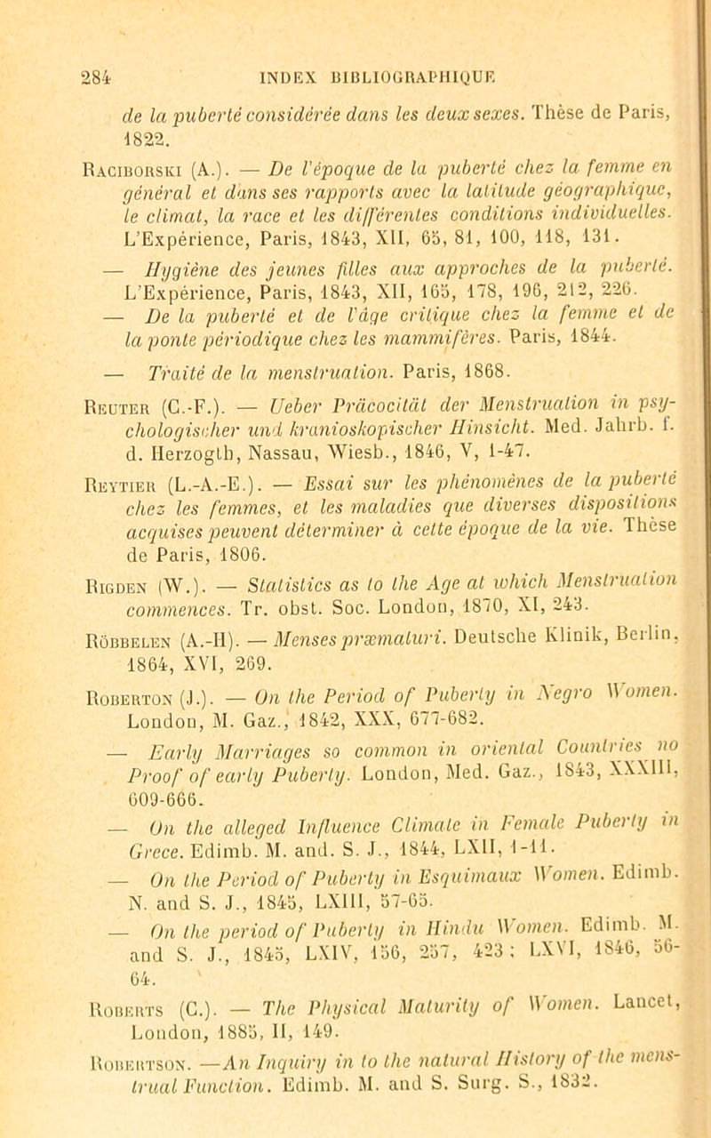 de la puberté considérée dans les deux sexes. Thèse de Paris, 1822. Raciborski (A.). — De l'époque de la puberté chez la femme en général et dans ses rapports avec la latitude géographique, le climat, la race et les différentes conditions individuelles. L’Expérience, Paris, 1843, XII, 65, 81, 100, 118, 131. — Hygiène des jeunes fdles aux approches de la puberté. L’Expérience, Paris, 1843, XII, 165, 178, 196, 212, 226. — De la puberté et de l'âge critique chez la femme et de la ponte périodique chez les mammifères. Paris, 1844. — Traité de la menstruation. Paris, 1868. Reuter (G.-F.). — Ueber Prâcocitât der Menstruation in psy- cliologischer und kranioskopischer Hinsicht. Med. Jahrb. 1. d. Ilerzoglb, Nassau, Wiesb., 1846, V, 1-47. Reytier (L.-A.-E.). — Essai sur les phénomènes de la puberté chez les femmes, et les maladies que diverses dispositions acquises peuvent déterminer à cette époque de la vie. Thèse de Paris, 1806. Rigden (W.). — Stalistics as lo the Age al which Menstruation commences. Tr. obst. Soc. London, 1870, XI, 243. Rôbbelen (A.-II). —Mensespræmaluri. Deutsche Klinik, Berlin, 1864, XVI, 269. Roberton (J.). — On the Period of Puberly in Aegro W omen. London, M. Gaz.) 1842, XXX, 677-682. — Early Marriages so common in oriental Lourd ri es no Proof of early Puberly. London, Med. Gaz., 1843, XXXIII, 609-666. — On the alleged Influence Climale in Female Puberly in Grece. Edimb. M. and. S. J., 1844, LXII, 1-11. — On the Period of Puberly in Esquimaux Women. Edimb. N. and S. J., 1845, LX1I1, 57-65. — On the period of Puberly in IIindu Women. Edimb. M. and S. J., 1845, LXIV, 156, 257, 423; LXVI, 1846, 56- 64. Roberts (C.). — The Physical Maturily of Women. Lancet, London, 1885, II, 149. Robertson. —An Inquiry in to the nalural Ilistory of the mois- ir liai Eunclion. Edimb. M. and S. Surg. S., 1832.