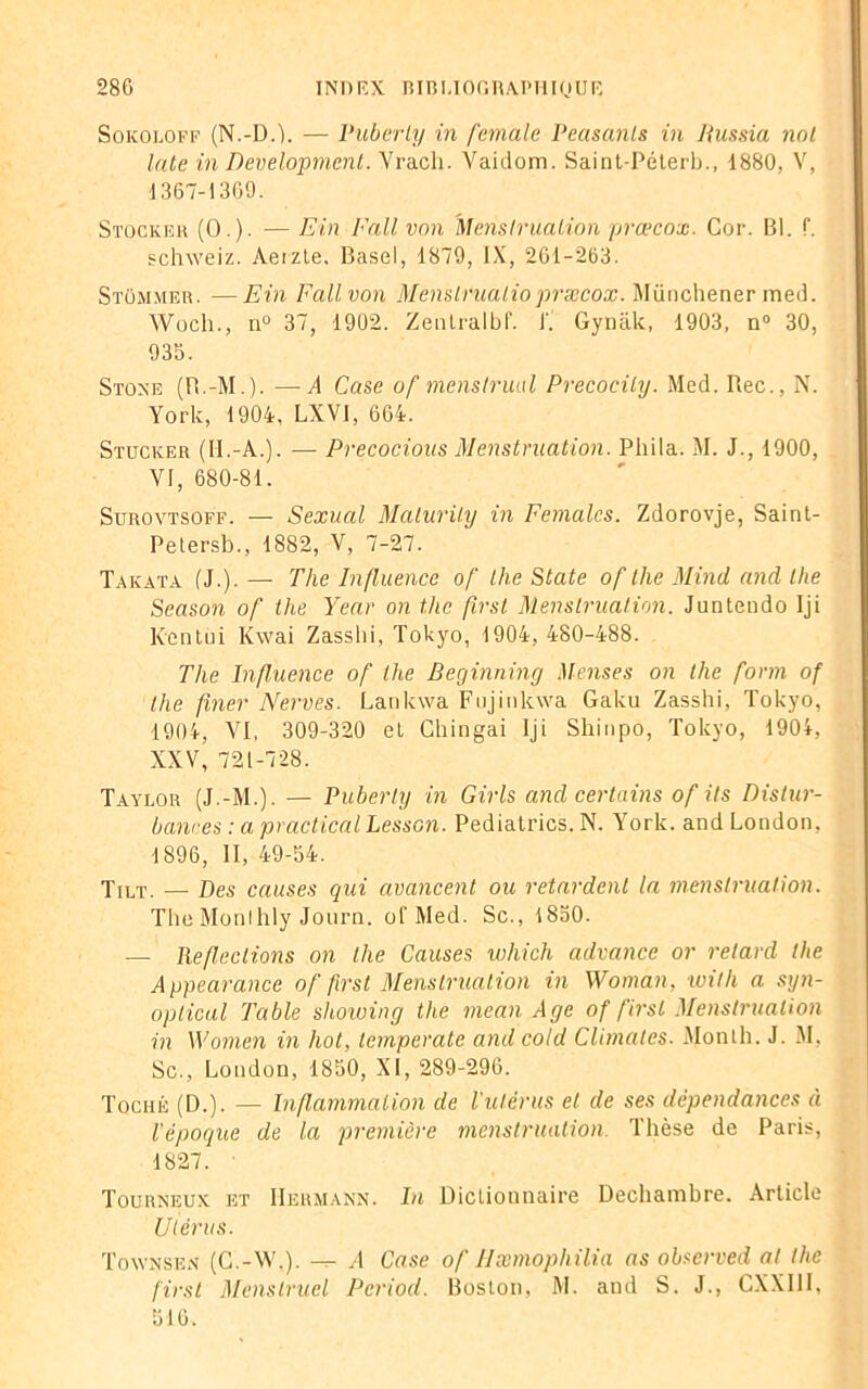 Sokoloff (N.-D.j. — Puberty in female Peasanls in Hussia nol late in Development. Vrach. A^aidom. Saint-Péterb., 1880, \\ 1367-1369. Stocker (0.). — Ein Fait von Menstruation prœcox. Cor. Bl. f. schweiz. Aeizte, Basel, 1879, IX, 261-263. Stommer. —Ein Fallvon Menslrualiopræcox. Münchener med. AVoch., n° 37, 1902. Zenlralbf. J'. Gynàk, 1903, n° 30, 935. Stoxe (R.-M.). —A Case of menstruel Precocity. Med. Rec., N. York, 1904, LXVI, 664. Stucker (II.-A.). — Precocious Menstruation. Phila. AI. J., 1900, VI, 680-81. Surovtsoff. — Sexual Maturity in Femalcs. Zdorovje, Saint- Petersb., 1882, V, 7-27. Takata (J.). — The Influence of the State of the Minci and lhe Season of the Year on the first Menstruation. Juntendo Iji Kentui Kwai Zasslii, Tokyo, 1904, 480-488. The Influence of the Beginning Menses on the form of lhe finer Nerves. Lankwa Fujinkwa Gaku Zasshi, Tokyo, 1904, VI, 309-320 et Chingai Iji Sliinpo, Tokyo, 1904, XXV, 721-728. Taylor (J.-M.). — Puberty in Girls and certains of ils Distur- bances : a practical Lesson. Pediatrics. N. York, and London, 1896, II, 49-54. Tilt. _ ptes causes qui avancent ou retardent la menstruation. The Monlhly Journ. of Med. Sc., 1850. — Réfections on the Causes which advance or retard lhe Appearance of first Menstruation in Woman, with a syn- opticul Table showing the mean Age of first Menstruation in Women in hot, lemperate and cold Climales. Month. J. AI, Sc., London, 1850, XI, 289-296. Toché (D.). — Inflammation de l'utérus et de ses dépendances à l'époque de la première menstruation. Thèse de Paris, 1827. Tourneux et Hermann. In Dictionnaire Dechambre. Article Utérus. Townsen (C.-AV.). — A Case of IIæmophilia as observed at the first Menstruel Pcriod. Boston, AL and S. J., CXXIII, 516.