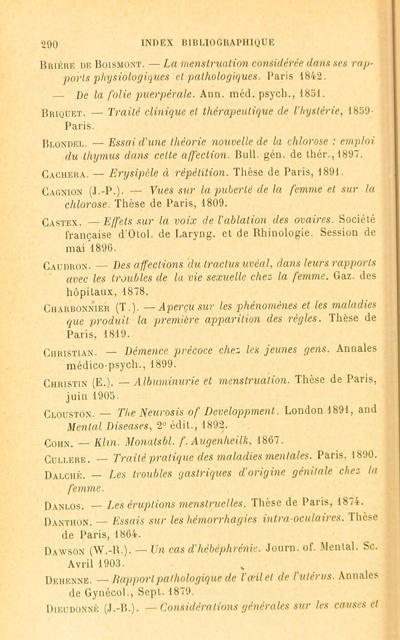 Brière de Boïsmont. — La menstruation considérée dans ses rap- ports physiologiques et pathologiques. Paris 1842. — De la folie puerpérale. Ann. méd. psych., 1851. Briquet. — Traité clinique et thérapeutique de l’hystérie, 1859- Paris. Blondel. — Essai d’une théorie nouvelle de la chlorose : emploi du thymus dans cette affection. Bull. gén. de thér.,1897. Cachera. — Erysipèle à répétition. Thèse de Paris, 1891. Cagnion (J.-P.). — Vues sur la puberté de la femme et sur la chlorose. Thèse de Paris, 1809. Castex. — Effets sur la voix de l'ablation des ovaires. Société française d'Otol. de Laryng. et de Rhinologie. Session de mai 1896. Caudron. — Des affections du traclus uvëal, dans leurs rapports avec les troubles de lu vie sexuelle chez la femme. Gaz. des hôpitaux, 1878. Charbonnier (T.). — Aperçu sur les phénomènes et les maladies que produit la première apparition des règles. Thèse de Paris, 1819. Christian. — Démence précoce chez les jeunes gens. Annales médico-psych., 1899. Christin (E.). — Albuminurie et menstruation. Thèse de Paris, juin 1905. Clouston. — The Neurosis of Developpment. London 1891, and Mental Diseases, 2U édit., 1892. Cohn. — Klin. Monatsbl. f. Augenlieilk, 1867. Cullere. — Traité pratique des maladies mentales. Paris, 1890. Dalché. — Les troubles gastriques d'origine génitale chez la femme. Danlos. — Les éruptions menstruelles. Thèse de Paris, 1874. Danthon. — Essais sur les hémorrhagies intra-oculaires. Thèse de Paris, 1864. Daavson (W.-R.). — Un cas d'hébéphrénie. Journ. of. Mental. Sc. Avril 1903. H Dehenne. —Rapport pathologique de l'œil et de l'utérus. Annales de Gynécol., Sept. 1879. Dieudonné (J.-B.). —Considérations générales sur les causes et