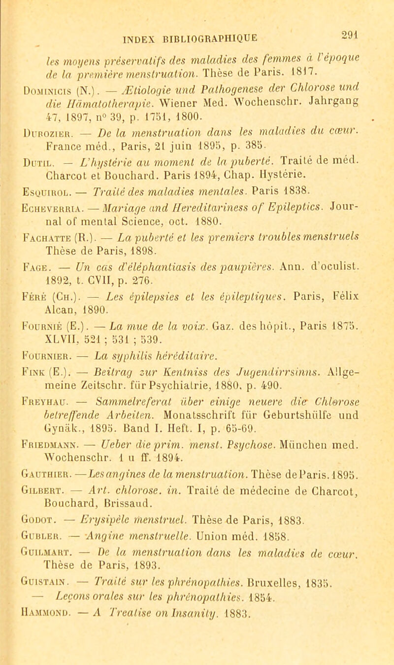les moyens préservatifs des maladies des femmes à l époque de la première menstruation. Thèse de Paris. 1817. Dominicis (N.). —Ætiologie und Pathogenese der Chlorose und die Hâmatotherapie. Wiener Med. Wochenschr. Jahrgang 47, 1897, n° 39, p. 1751, 1800. Durozier. — De la menstruation dans les maladies du cœur. France méd., Paris, 21 juin 1895, p. 385. Dütil. — L’hystérie au moment de la puberté. Traité de méd. Charcot et Bouchard. Paris 1894, Chap. Hystérie. Esquirol. — Traité des maladies mentales. Paris 1838. Echeverria. — Mariage and Hereditariness of Epileptics. Jour- nal of mental Science, oct. 1880. Fachatte (R.). — La puberté et les premiers troubles menstruels Thèse de Paris, 1898. Face. — Un cas d'éléphantiasis des paupières. Ann. d’oculist. 1892, t. CV1I, p. 276. Féré (Ch.). — Les épilepsies et les épileptiques. Paris, Félix Alcan, 1890. Fournie (E.). —La mue de la voix. Gaz. des hôpit., Paris 1875. XLVII, 521 ; 531 ; 539. Fournier. — La syphilis héréditaire. Fine (E.). — Beitrag zur Kentniss des Jugendirrsinns. Allge- meine Zeitschr. für Psychiatrie, 1880. p. 490. Freyhau. — Sammelreferat über einige neuere die Chlorose belre/fende Arbeilen. Monatsschrii't für Geburtshiilfe und Gynàk., 1895. Band I. Heft. I, p. 65-69. Friedmann. — Ueber dieprim. menst. Psychose. München med. Wochenschr. 1 u ff. 1894. Gauthier. —Lesangines de la menstruation. Thèse deParis. 1895. Gilbert. — Art. chlorose, in. Traité de médecine de Charcot, Bouchard, Brissaud. Godot. — Erysipèle menstruel. Thèse de Paris, 1883. Giibler. — Angine menstruelle. Union méd. 1858. Guilmaht. — De la menstruation dans les maladies de cœur. Thèse de Paris, 1893. Guistain. — Traité sur les phrènopathies. Bruxelles, 1835. — Leçons orales sur les phrènopathies. 1854. Hammond. —A Trealise on Insanity. 1883.