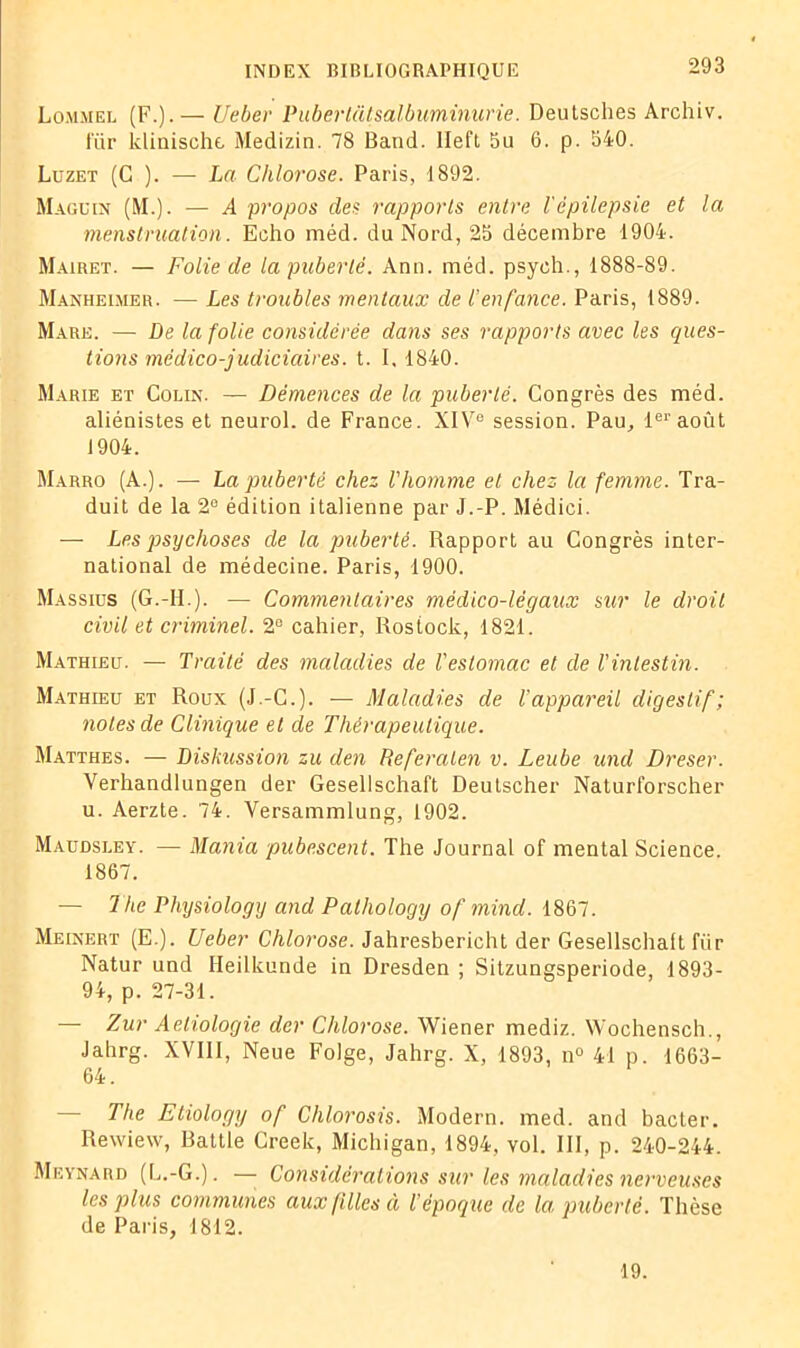 Lommel (F.).— Ueber Pubertcitsalbuminune. Deutsches Archiv. t'iir klinischt Medizin. 78 Band. lleft 5u 6. p. 540. Luzet (G ). — La Chlorose. Paris, 1892. Maguin (M.). — A propos des rapports entre l'épilepsie et la menstruation. Echo méd. du Nord, 25 décembre 1904. Mairet. — Folie de la puberté. Ann. méd. psyeh., 1888-89. Manheimer. — Les troubles mentaux de l’enfance. Paris, 1889. Mare. — De la folie considérée dans ses rapports avec les ques- tions médico-judiciaires, t. I, 1840. Marie et Colin. — Démences de la puberté. Congrès des méd. aliénistes et neurol. de France. XIVe session. Pau, 1er août 1904. Marro (A.). — La puberté chez Vliomme et chez la femme. Tra- duit de la 2° édition italienne par J.-P. Médici. — Les psychoses de la puberté. Rapport au Congrès inter- national de médecine. Paris, 1900. Massius (G.-II ). — Commentaires médico-légaux sur le droit civil et criminel. 2° cahier, Rostock, 1821. Mathieu. — Traité des maladies de l'estomac et de l'intestin. Mathieu et Roux (J.-C.). — Maladies de l'appareil digestif; notes de Clinique et de Thérapeutique. Matthes. — Diskussion zu den Referaten v. Leube und Dreser. Verhandlungen der Gesellschaft Deutscher Naturi’orscher u. Aerzte. 74. Versammlung, 1902. Maudsley. — Mania pubescent. The Journal of mental Science. 1867. — The Physiology and Pathology of mind. 1867. Meinert (E.). Ueber Chlorose. Jahresbericht der Gesellschaft iïir Natur und Heilkunde in Dresden ; Sitzungsperiode, 1893- 94, p. 27-31. — Zur Aeliologie der Chlorose. Wiener mediz. Wochensch., Jahrg. XVIII, Neue Folge, Jahrg. X, 1893, n° 41 p. 1663- 64. — The Etiology of Chlorosis. Modem, med. and bacter. Rewiew, Battle Creek, Michigan, 1894, vol. III, p. 240-244. Meynard (L.-G.). — Considérations sur les maladies nerveuses les plus communes aux filles et l’époque de la puberté. Thèse de Paris, 1812. 19.