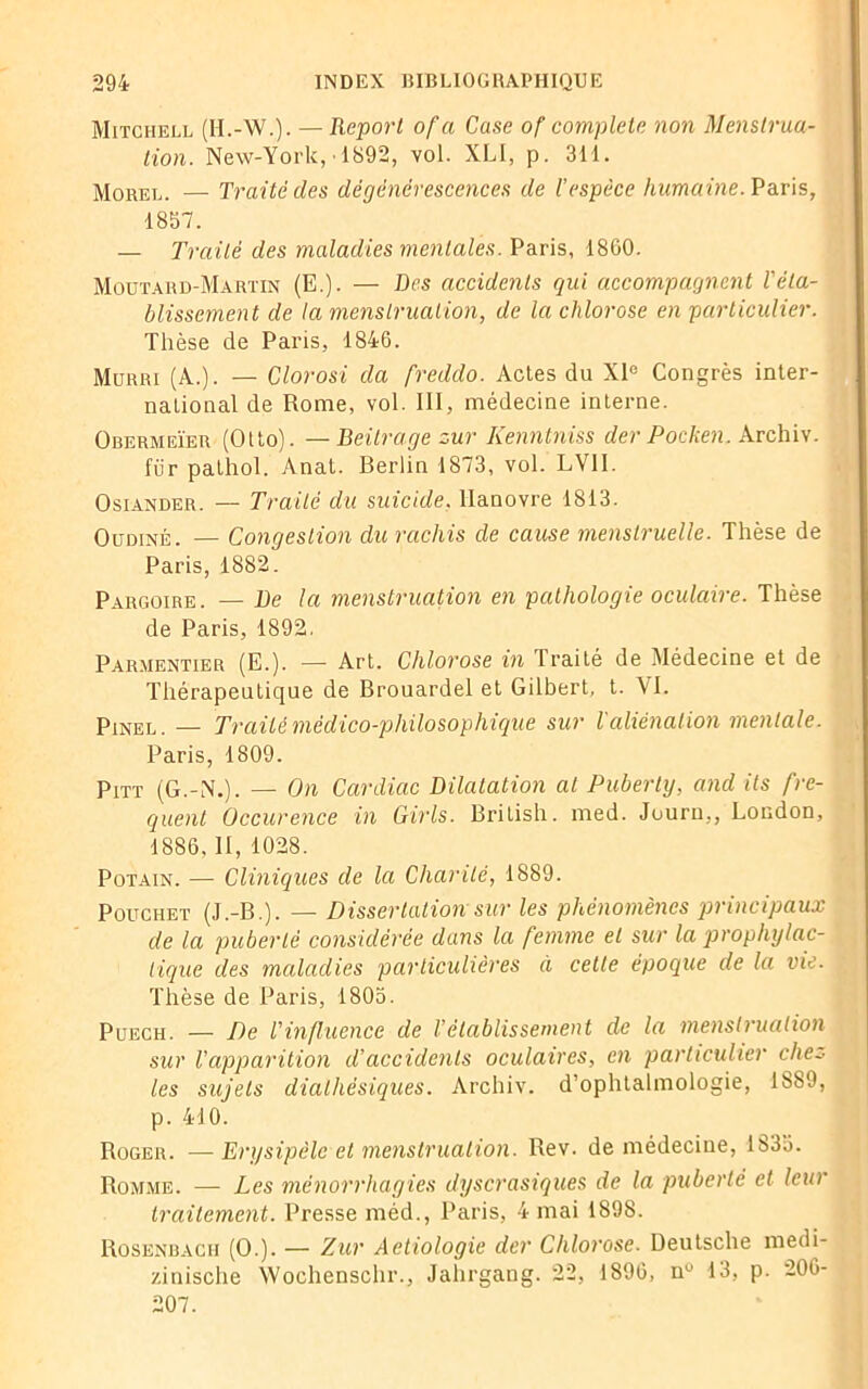 Mitchell (H.-W.). — Report ofa Case of complété non Menstrua- tion. New-York, 1892, vol. XLI, p. 311. Morel. — Traité des dégénérescences de l’espèce humaine. Paris, 1857. — Traité des maladies mentales. Paris, 1860. Moutard-Martin (E.). — Des accidents qui accompagnent l'éta- blissement de la menstruation, de la chlorose en particulier. Thèse de Paris, 1846. Murri (A.). — Clorosi da freddo. Actes du XIe Congrès inter- national de Rome, vol. III, médecine interne. Obermeïer (Otto). — Beilrage zur Kenntniss der Pocken. Archiv. für pathol. Anat. Berlin 1873, vol. LVII. Osiander. — Traité du suicide. Hanovre 1813. Oudiné. — Congestion du rachis de cause menstruelle. Thèse de Paris, 1882. Pargoire. — De la menstruation en pathologie oculaire. Thèse de Paris, 1892. Parmentier (E.). — Art. Chlorose in Traité de Médecine et de Thérapeutique de Brouardel et Gilbert, t. VI. Pinel . — Traité médico-philosophique sur l'aliénation mentale. Paris, 1809. Pitt (G.-N.). — On Cardiac Dilatation al Puberty, and ils fre- quent Occurence in Girls. British. med. Jouru,, London, 1886, II, 1028. Potain. — Cliniques de la Charité, 1889. Pouchet (J.-B.). — Dissertation sur les phénomènes principaux de la puberté considérée dans la femme et sur la prophylac- tique des maladies particulières à cette époque de la vie. Thèse de Paris, 1805. Puech. — De l'influence de l’établissement de la menstruation sur l’apparition d’accidents oculaires, en particulier cite.- les sujets dialhësiques. Archiv. d’ophtalmologie, 1889, p. 410. Roger. —Erysipèle et menstruation. Rev. de médecine, 1833. Romme. — Les mënorrhagies dyscrasiques de la puberté et leur traitement. Presse méd., Paris, 4 mai 1898. Rosenbagh (O.). — Zur Aetiologie der Chlorose. Deutsche medi- zinische Wochenschr., Jahrgang. 22, 1896, n° 13, p. 206- 207.
