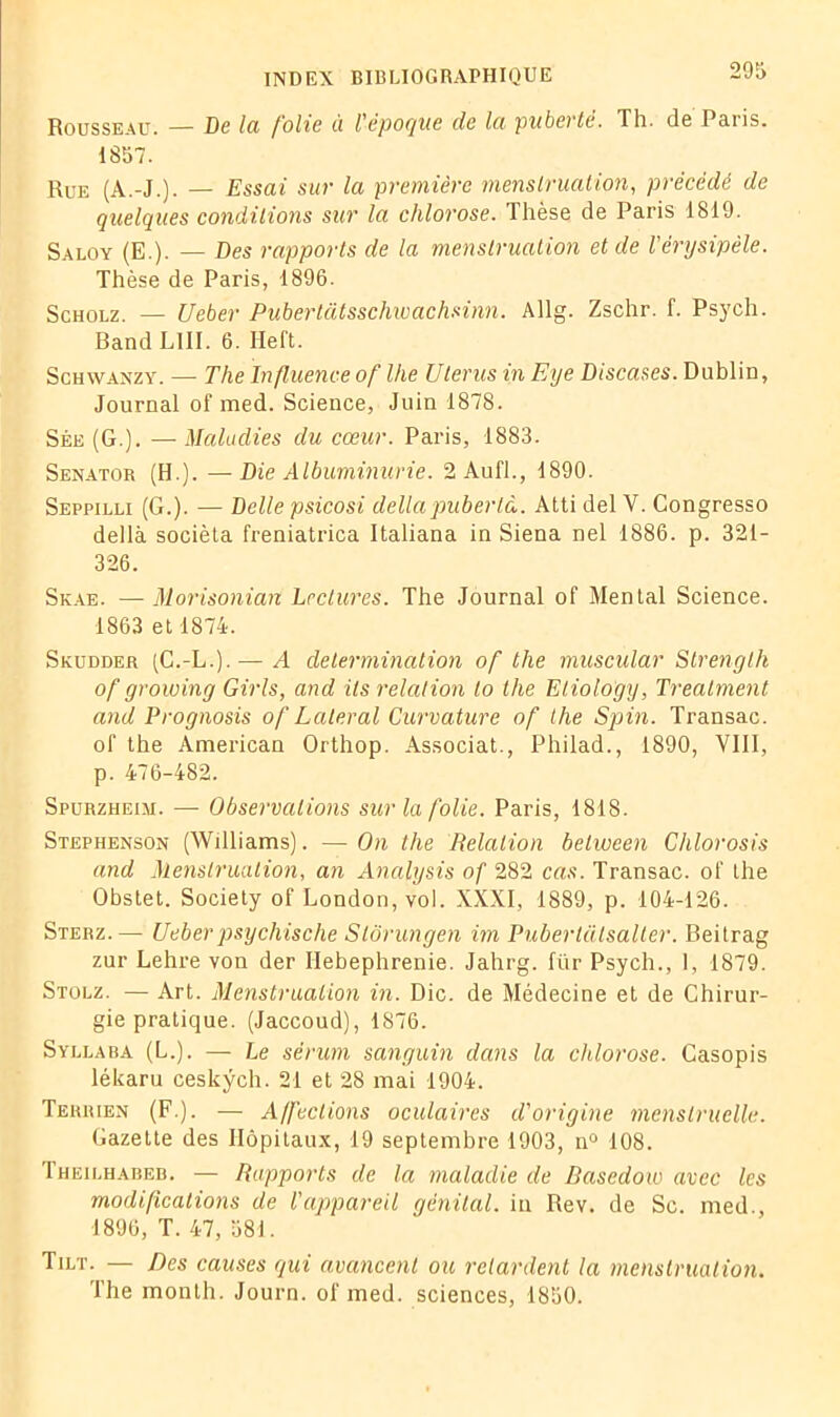 Rousseau. — De Ici folie à l'epoque de Ici puberté. Th. de Paris. 1857. Rue (A.-J.). — Essai sur la première menstruation, précédé de quelques conditions sur la chlorose. Thèse de Paris 1819. Saloy (E.). — Des rapports de la menstruation et de l'érysipèle. Thèse de Paris, 1896. Scholz. — Ueber Pubertâtsschwachsinn. Allg. Zschr. f. Psych. Band LUI. 6. Heft. Schwanzy. — The Influence of lhe Utérus in Eye Discases. Dublin, Journal of med. Science, Juin 1878. Sée (G.). — Maladies du cœur. Paris, 1883. Senator (H.). —Die Albuminurie. 2 Aufl., 1890. Seppilli (G.). — Delle psicosi déliapuberlà. Atti del V. Congresso dellà socièta freniatrica Italiana in Siena nel 1886. p. 321- 326. Skae. — Morisonian Lectures. The Journal of Mental Science. 1863 et 1874. Skudder (C.-L.).— A détermination of tlie muscular Strenglh of growing Girls, and ils relation to the Eliology, Trealment and Prognosis of Latéral Curvature of the Spin. Transac. of the American Orthop. Associât., Philad., 1890, VIII, p. 476-482. Spurzheim. — Observations sur la folie. Paris, 1818. Stephenson (Williams). —On the Relation belween Clilorosis and Menstruation, an Analysis of 282 cas. Transac. of the Obstet. Society of London, vol. XXXI, 1889, p. 104-126. Sterz.— Ueber psychische Slôrungen im Pubertalsalter. Beitrag zur Lehre von der Ilebephrenie. Jahrg. für Psych., 1, 1879. Stolz. — Art. Menstruation in. Die. de Médecine et de Chirur- gie pratique. (Jaccoud), 1876. Syllaba (L.). — Le sérum sanguin dans la chlorose. Casopis lékaru ceskÿch. 21 et 28 mai 1904. Terrien (F.). — Affections oculaires d'origine menstruelle. Gazette des Hôpitaux, 19 septembre 1903, n° 108. Theilhabeb. — Rapports de la maladie de Rasedow avec les modifications de l'appareil génital, in Rev. de Sc. med., 1896, T. 47, 581. Tilt. — Des causes qui avancent ou retardent la menstruation. The month. Journ. of med. sciences, 1850.