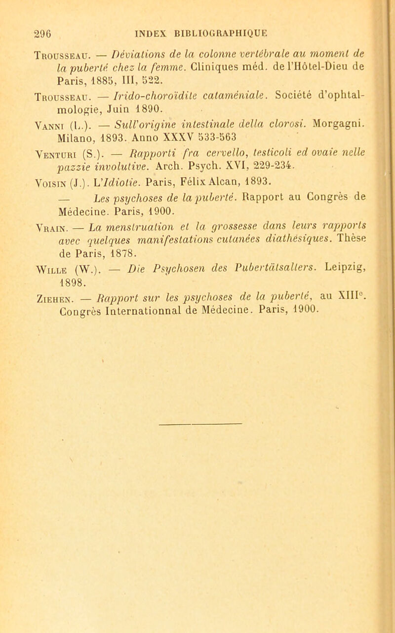 Trousseau. — Déviations de la colonne vertébrale au moment de la puberté chez la femme. Cliniques méd. de l’IIôtel-Dieu de Paris, 1885, III, 522. Trousseau. — Irido-clioroïdite cataméniale. Société d’ophtal- mologie, Juin 1890. Vanni (L.). — Sull'origine intestinale délia clorosi. Morgagni. Milano, 1893. Auno XXXV 533-563 Venturi (S.). — Rapporti fra cervello, testicoli ed ovaie nclle pazzie involutive. Arch. Psych. X1^ I, 229-234. Voisin (J.). L'Idiotie. Paris, Félix Alcan, 1893. — Les psychoses de la puberté. Rapport au Congrès de Médecine. Paris, 1900. Vrain. — La menstruation et la grossesse dans leurs rapports avec quelques manifestations cutanées diathèsiques. Thèse de Paris, 1878. Wille (W.). — Die Psychosen des Pubertcilsallers. Leipzig, 1898. Ziehen. — Rapport sur les psychoses de la puberté, au XIIIe. Congrès Internationnal de Médecine. Paris, 1900.
