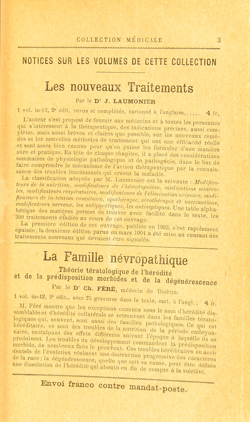 NOTICES SUR LES VOLUMES DE CETTE COLLECTION Les nouveaux Traitements Par le Dr J. LAUMONIER 1 vol. i 11-12, 2e cdit. revue et complétée, cartonné à l’anglaise. 4 fr. L'auteur s’est proposé de fournir aux médecins ot à toutes les personnes qui s intéressent à la thérapeutique, des indications précises, aussi com- plétés, mais aussi brèves et claires que possible, sur les nouveaux remè- des et les nouvelles méthodes de traitement qui ont une efficacité réelle et sont assez bien connus pour qu'on puisse les formuler d’une manière sure et pratique En tète de chaque chapitre, il a placé des considérations sommaires de physiologie pathologique et do pathogénie, dans le but de faire comprendre le mécanisme de l'action thérapeutique par la connais sance des troubles fonctionnels qui créent la maladie. La classification adoptée par H. Laumonier est la suivante : Modifica- teurs de la mUrcUon, modificateurs de VkÉmalopoièse, médications vra- ies, modificateurs respiratoires, modificateurs de l'Élimination urinailenioài- ficateuis de la.tension vasculaire, opothérapie, sérothérapie ët vaccinations modificateurs ntrveux, les antipyrétiques, les antiseptiques. Une table alpha ’ bétique des mat.çres permet de trouver avec facilité dans le ti ? , 300 traitements étudiés au cours do cot ouvrage t6Xte’ 108 La première édition de cet ouvrage, publiée en lQtvt • i épuisée ; la deuxième édition parue en mars 1901 a été .L'e raPldem™t traitements nouveaux qui devaient être sfgnalds ° C0Urantdes La Famille et de i Théorie tératologique de l’hérédité et de la prédisposition morbides et de la dégénérescence 1 ai le D’ Ch. FÉRÉ, mcdocin do Bicûtro 1 vol. in-12, o. édu„ avec 25 grayures dans ]e textej . 4 somblabl'ecTd'IiérédUé !lS*rS“tT D d'h6r(5dité dis- logiqucsqui, souvent, sont aussi dL nnmî.  famHles tdrat°- borcditairc, ce sont des troubles de la nutritiondo'^T^i °° qU1 ost nairo, entraînant des effets différents suivant r i! Périodo embryon- produisent. Les troubles du développement ™ PÇ>qiio a laquello ils so morbide, do nombreux faits lo prouvent Ces Zlfp ^.Prédisposition dontols do l’évolution réalisent'il ne dbsti-uèrto ^los hdrdd'<aircs ouacci- dc la race; la dégéndroscenco, quelle,me soit s- ™ V° ‘‘Cs caractûrcs une dissolution de l'héréd.té qui Aboutit'” fiTde c^mpt’eTla poste.