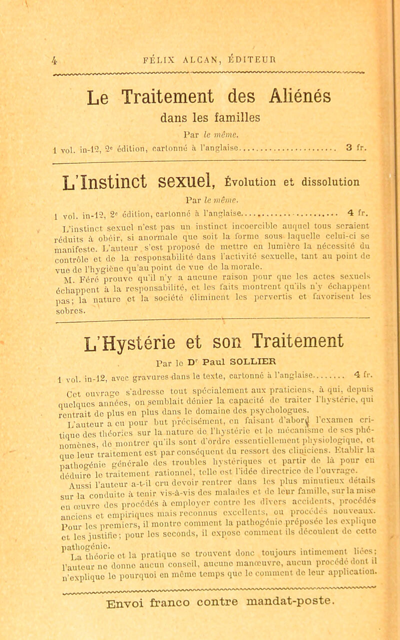 Le Traitement des Aliénés dans les familles Par le même. i vol. in-12, 2e édition, cartonné à l’anglaise 3 fr. L Instinct sexuel, Évolution et dissolution Par le même. 1 vol. in-12, 2“ édition, cnrLonné à l'anglaise 4 fr. L’instinct sexuel n’est pas un instinct incoercible auquel tous seraient réduits à obéir, si anormale que soit la forme sous laquelle celui-ci se manifeste. L’auteur . s’est proposé de mettre on lumière la nécessité du contrôle et do la responsabilité dans l'activité sexuelle, tant au point de vue de l’hygicne qu’au point de vue do la morale. M Férc prouve qu'il n'y a aucune raison pour que les actes sexuels échappent à la responsabilité, et, les faits montrent qu'ils n'y échappent pas; la nature et la société éliminent les pervertis et favorisent les sobres. L’Hystérie et son Traitement Par le Dr Paul SOLLIER. 1 vol. in-12, avec gravures dans le texte, cartonné à l’anglaise 4 fr. Cet ouvrage s'adresse tout spécialement aux praticiens, à qui, depuis quelques années, on semblait dénier la capacité de traiter l'hystérie, qui rentrait de plus en plus dans le domaine dos psychologues. L’auteur a eu pour but précisément, en faisant d’aborÿ l’examen cri- tique des théories sur la nature do l’hystérie et le mécanisme do scs phé- nomènes do montrer qu'ils sont d’ordre essentiellement physiologique, et que leur traitement est par conséquent du ressort des cliincicns. Etablir la nathogénie géneralo dos troubles hystériques et partir de la pour en déduire le traitement rationnel, telle est l'idée directrice de l'ouvrage. Aussi l’auteur a-t-il cru devoir rentrer dans les plus minutieux details sur la conduite à tenir vis-à-vis des malades et do leur famille, sur la mise en œuvre des procédés à employer contre les divers accidents, procédés anciens et empiriques mais reconnus excellents, ou procédés nouveaux. Pour les premiers, il montre comment la pathogônio préposée les expliquo et les justifie; pour les seconds, il expose comment ils découlent de cette PaLa°théori'o et la pratique so trouvent donc toujours intimement liées; l’auteur no donne aucun conseil, aucune manœuvre, aucun procédé dont il n'explique lo pourquoi on même temps que le comment de leur application.