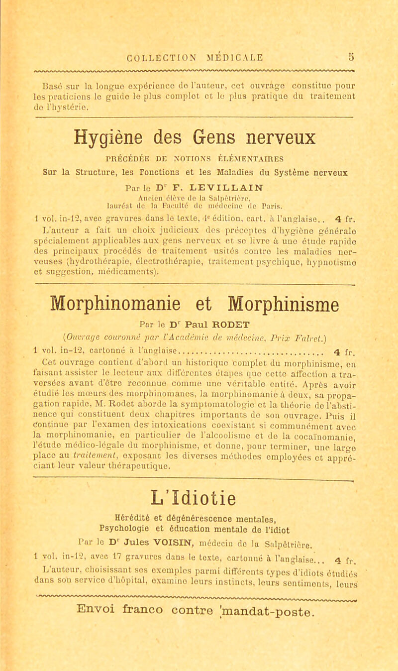 Basé sur la longuo exporionco do l'auteur, cet ouvràgo constituo pour los praticions lo guitlo le plus complot et le plus pratique du traitement do l'hystérie. Hygiène des Gens nerveux PRÉCÉDÉE DE NOTIONS ÉLÉMENTAIRES Sur la Structure, les Fonctions et les Maladies du Système nerveux Parle D' F. LEVILLAIN Ancien élève de In Salpêtrière, lauréat de la Faculté de médecine de Paris. 1 vol. in-12, avec gravures dans le texte, 1e édition, cart. à l’anglaise.. 4 fr. L’auteur a fait un choix judicieux dos préceptes d’hygiène généralo spécialement applicables aux gens nerveux ot, sc livre à une étude rapide des principaux procédés de traitement usités contre les maladies ner- veuses (hydrothérapie, élcctrothérapic, traitement psychique, hypnotisme et suggestion, médicaments). Morphinomanie et Morphinisme Par le D‘ Paul RODET (Ouvrage couronné par VAcadémie de médecine, Prix Falret.) 1 vol. in-12, cartonné à l’anglaise 4 fr Cet ouvrage contient d’abord un historique complet du morphinisme, en faisant assister le locteur aux différentes étapes quo cotte affection a tra- versées avant d'être reconnue comme une véritable entité. Après avoir étudié les mœurs des morphinomanes, la morphinomanie à deux, sa propa- gation rapide, M. Rodct aborde la symptomatologie et la théorie de l’absti- nenco qui constituent deux chapitres importants do son ouvrage. Puis il Continue par l’examen des- intoxications coexistant si communément avec la morphinomanie, en particulier de l’alcoolisme et do la cocaïnomanie, l’étude médico-légale du morphinisme, ot donne, pour terminer, une larn-o place au traitement, exposant les diverses méthodes employées et appré- ciant leur valeur thérapeutique. L’Idiotie Hérédité et dégénérescence mentales, Psychologie et éducation mentale de l’idiot Par le D' Jules VOISIN, médecio do la Salpêtrière. 1 vol. in-12, avec 17 gravures dans le toxte, cartonné à l’anglaise... 4 R L autour, choisissant sos exemples parmi différents types d’idiots étudiés dans son service d hôpital, oxamino leurs instincts, tours sentiments, leurs