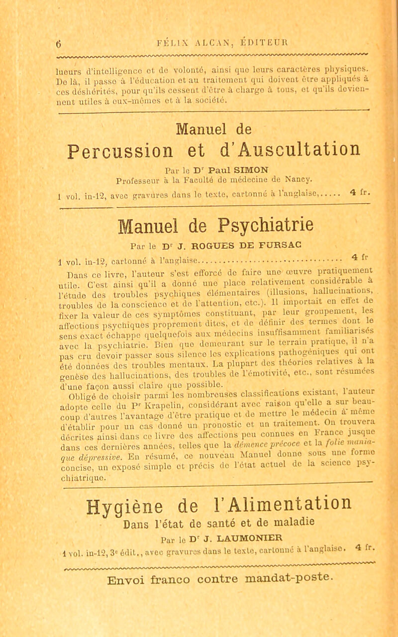 lueurs d’intclligonco et de volonté, ainsi quo leurs caractères physiques. Do là, il passo à l'éducation et au traitoment qui doivent être appliqués à ces déshérités, pour qu’ils cessent d'être à chargo à tous, et qu'ils devien- nent utiles à eux-mêmes et à la société. Manuel de Percussion et d’Âuscultation Par le Dr Paul SIMON Professeur à la Faculté de médecine de Nancy. 1 vol. in-12, avec gravures dans le texte, cartonné à l’anglaise, 4 1 Manuel de Psychiatrie Par le D‘ J. ROGUES DE FURSAC 1 vol. in-12, cartonné à l'anglaise 4 fr Dans ce livre, l'auteur s’est efforcé do faire une œuvre pratiquement utile. C'est ainsi qu’il a donné une place relativement considérable a l’étude dos troubles psychiques élémentaires (illusions, hallucinations, troubles de la conscieuco et do l'attention, etc.). 11 importait en cflet de fixer la valeur do ces symptômes constituant, par leur groupement, les affections psychiques proprement dites, et do définir des termes dont e sens exact échappe quelquefois aux médecins insuffisamment familiarisés avec la psychiatrie. Pfion quo demeurant sur le terrain pratique, il n a pas cru devoir passer sous silence les explications pathogéniques qui ont été données des troubles mentaux. La plupart des théories relatives a a genèse des hallucinations, des troubles de l’émotivité, etc., sont résumées d’une façon aussi claire quo possible. Obligé de choisir parmi les nombreuses classifications existant, 1 auteur adopte celle du Pr Krapelin, considérant avec raison qu’elle a sur beau- coup d’autres l’avantage d’être pratique et de mettre le médecin à meme d'établir pour un cas donné un pronostic et un traitement. On trouvera décrites ainsi dans ce livre dos affections peu connues en France jusque dans ces dernières années, telles quo la démence précoce et la folie mania- que dépressive. En résumé, ce nouveau Manuel donne sous une forme concise, un exposé simple et précis do l’état actuel de la science psj- chiatrique. Hygiène de l’Alimentation Dans l’état de santé et de maladie Par le Dr J. LAUMONIER 1vol. in-12,3» édit., avec gravures dans le texte, cartonné à l'anglaise. 4 fr.