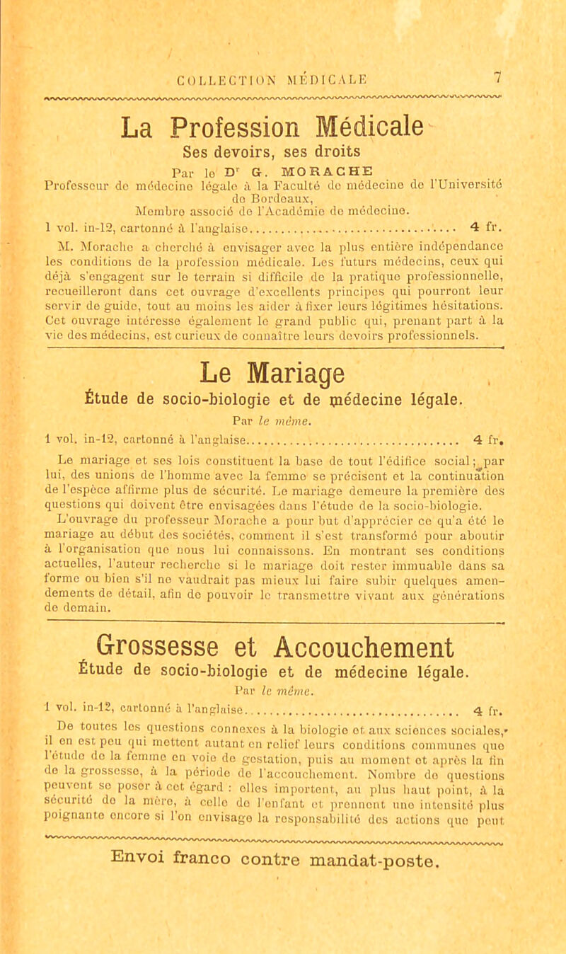 La Profession Médicale Ses devoirs, ses droits Par le Dr G. MORACHE Profosseur do médecine légale à la Faculté do médecine de l'Université do Bordeaux, Membre associé do l'Académio de médecine. 1 vol. in-12, cartonné à l'anglaise 4 fr. M. Morache a cherché à envisager avec la plus entière indépendance les conditions de la profession médicale. Les futurs médecins, ceux qui déjà s'engagent sur le terrain si difficile de la pratique professionnelle, recueilleront dans cet ouvrage d’excellents principes qui pourront leur servir de guide, tout au moins les aider à fixer leurs légitimes hésitations. Cet ouvrage intéresse également le grand public qui, prenant part à la vio des médecins, est curieux de connaître leurs devoirs professionnels. Le Mariage Étude de socio-biologie et de ipédecine légale. Par le môme. 1 vol. in-12, cartonné à l’anglaise 4 fr. Le mariage et ses lois constituent la base de tout l’édifice social; par lui, des unions de l’homme avec la femme se précisent et la continuation de l’espèce affirme plus de sécurité. Le mariage demeure la première dos questions qui doivent être envisagées dans l’étude de la socio-biologie. L’ouvrage du professeur Morache a pour but d’apprécier ce qu’a été lo mariage au début des sociétés, comment il s’est transformé pour aboutir à l’organisation que nous lui connaissons. En montrant ses conditions actuelles, l’auteur recherche si lo mariage doit rester immuable dans sa forme ou bien s’il no vaudrait pas mieux lui faire subir quelques amen- dements de détail, afin de pouvoir le transmettre vivant aux générations de demain. Grossesse et Accouchement Étude de socio-biologie et de médecine légale. Par le même. 1 vol. in-12, cartonné à l’anglaise.. 4 fr. De toutes les questions connexes à la biologie ot aux sciences sociales/ il en est peu qui mettent «autant, en relief leurs conditions communes quo 1 étude do la femme en voie de gestation, puis au moment et après la lin do la grossesse, à la période do l'accouchement. Nombre do questions peuvent sc poser à cet égard : olles importent, au plus haut point, à la securité do la mère, à collo do l’enfant ot prennent une intensité plus poignante oncore si 1 on onvisago la responsabilité des actions quo peut