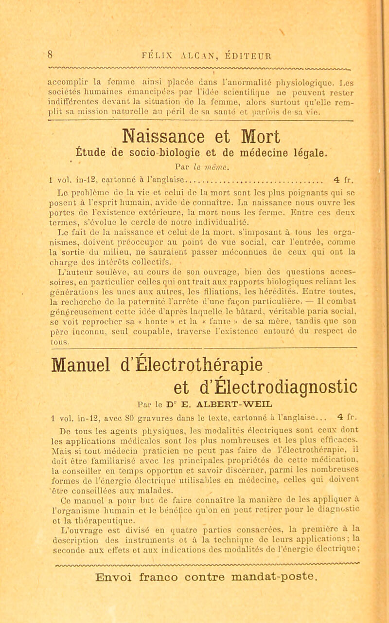 accomplir la femme ainsi placée dans l'anormalité physiologique. Les sociétés humaines émancipées par l'idée scientifique no peuvent rester indifférentes devant la situation do la femme, alors surtout qu'elle rem- plit sa mission naturelle au péril de sa santé et parfois de sa vio. Naissance et Mort Étude de socio-biologie et de médecine légale. Par la marne. 1 vol. in-12, cartonné à l’anglaise 4 fr. Le problème de la vie et celui de la mort sont les plus poignants qui se posent à l'esprit humain, avide de connaître. La naissance nous ouvre les portes do l’existence extérieure, la mort nous les ferme. Entre ces deux termes, s’évolue le cercle de notre individualité. Le fait de la naissance et celui de la mort, s’imposant à tous les orga- nismes, doivent préoccuper au point do vue social, car l’entrée, comme la sortie du milieu, ne sauraient passer méconnues do ceux qui ont la charge des intérêts collectifs. L’auteur soulève, au cours de son ouvrage, bien des questions acces- soires, en particulier celles qui ont trait aux rapports biologiques reliant les générations les unes aux autres, les filiations, les hérédités. Entre toutes, la recherche do la paternité l'arrête d'une façon particulière. — Il combat généreusement cette idée d’après laquelle le bâtard, véritable paria social, se voit reprocher sa « honte » et la « faute » de sa mère, tandis que son père inconnu, seul coupable, traverse l'existence entouré du respect de lotis. Manuel d’Electrothérapie et d’Éiectrodiagnostic Par le D’ E. ALBERT-WEIL 1 vol. in-12, avec SO gravures dans le texte, cartonné à l’anglaise... 4 fr. Do tous les agents physiques, les modalités électriques sont ceux dont les applications médicales sont les plus nombreuses et les plus efficaces. Mais si tout médecin praticien ne peut pas faire de l'électrothérapio, il doit être familiarisé avec les principales propriétés de cotto médication, la conseiller en temps opportun et savoir discerner, parmi les nombreuses formes de l’énergie ôloctriquo utilisables on médecine, celles qui doivent être conseillées aux malades. Ce manuel a pour but de faire connaître la manière do les appliquer l’organisme humain et le bénéfico qu’on en peut retirer pour le diagnostic et la thérapeutique. L’ouvrage est divisé en quatre parties consacrées, la première à la description dos instruments et à la technique do leurs applications ; la seconde aux effets et aux indications des modalités de l’énergie électrique;